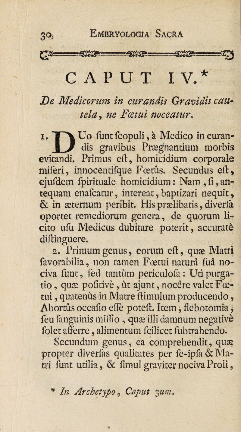 3^*- CAPUT I V.^ \ Be Medicorum in curandis Gravidis cau- tela^ ne Fmui noceatur. I, *|n\ Uo funt fcopuli, a Medico in curan- I 3 dis gravibus Prsegnandum morbis evitandi. Primus eft, homicidium corporale miferi, innocentiique Foetus. Secundus eil, ejufdem fpirituale homicidium: Nam , fi, an¬ tequam enafcatur, intereat, baptizari nequit , & in aeternum peribit. His praelibatis, diverfa oportet remediorum genera, de quorum li¬ cito ufu Medicus dubitare poterit, accurate diftinguere. !2. Primum genus, eorum eft, quae Matri favorabilia, non tamen Foetui natura fud no¬ civa funt, fed tantum periculofa: Uti purga¬ tio , quae pofitive, ut ajunt, nocere valet Foe- tui, quatenus in Matre ftimulum producendo, Abortus occafio efie potefi. Item, flebotomia, feu fanguinis mifiio, quae illi damnum negative folet afferre, alimentum fcilicet fubtrahendo. Secundum genus, ea comprehendit, quae propter diverfas qualitates per fe-ipia & Ma¬ tri funt utilia, & fimul graviter nociva Proli, In Archetypo^ Caput