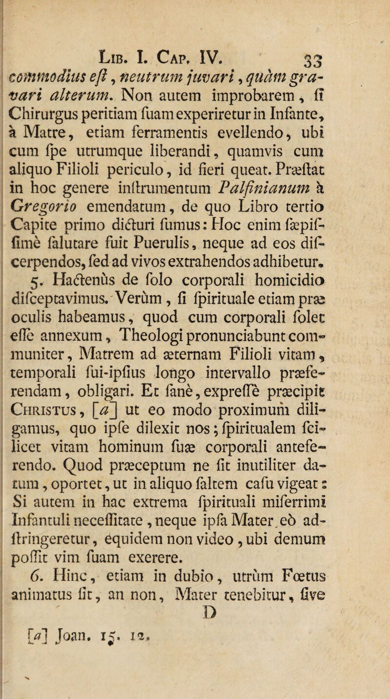 mnmodius e fi, neutrum juvari, quMt gra¬ vari alterum. Non autem improbarem, ft Chirurgus peritiam fuam experiretur in Infante» a Matre, etiam ferramentis evellendo^ ubi cum fpe utrumque liberandi, quamvis cum aliquo Filioli periculo, id fieri queat. Praiflac in hoc genere inflrumentum Palfinianum ^ Gregorio emendatum, de quo Libro tertio Capite primo didluri fumus; Hoc enim fsepif- fime falutare fuit Puerulis, neque ad eos dif- cerpendos, fed ad vivos extrahendos adhibetur. 5. Hadlenus de folo corporali homicidio difceptavimus.' Verum , fi fpirituale etiam prse oculis habeamus, quod cum corporali folec efie annexum, Theologi pronunciabunt com¬ muniter, Matrem ad setemam Filioli vitam, temporali fui-ipfius longo intervallo praefe¬ rendam, obligari. Et fane, exprefie praecipit Christus , [a^ ut eo modo proximum dili¬ gamus, quo ipfe dilexit nos; fpiritualem fci- licet vitam hominum fuae corporali antefe¬ rendo. Quod prseceptum ne fit inutiliter da¬ tum , oportet, ut in aliquo faltem cafu vigeat: Si autem in hac extrema fpirituali miferrimi Infantuli neceflltate , neque ipfa Mater.e5 ad- firingeretur, equidem non video , ubi demum polTit vim fuam exerere. 6. Hinc, etiam in dubio, utrum Foetus animatus fit, an non, Mater tenebitur, five D {a\ Joan. i<.