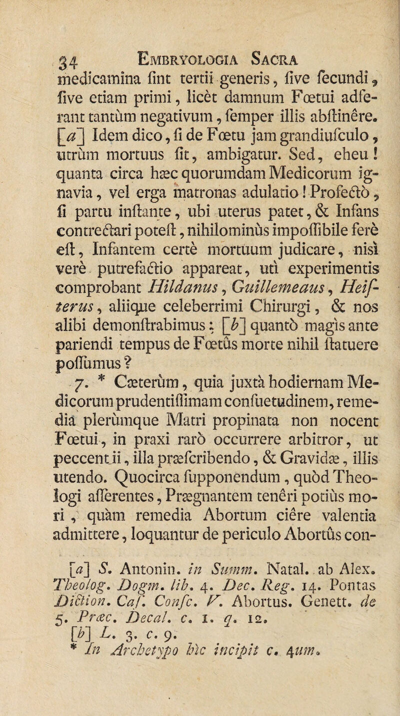 medicamina fint tertii generis, five fecundi ^ five etiam primi, licet damnum Foetui adie¬ rant tantum negativum, femper illis abflinere. Idem dico, fi de Foetu jam grandiufculo, utrum mortuus fit, ambigatur. Sed, eheu ! quanta circa hsec quorumdam Medicorum ig¬ navia , vel erga matronas adulatio! Profedlo, fi partu inflante, ubi uterus patet, & Infans contredlari potefl, nihilominus impoflibile fere efl, Infantem certe mortuum judicare, nisi vere putrefactio appareat, uti experimentis comprobant Hildanus ^ Gulllemeaus ^ Heif- terus, aliique celeberrimi Chirurgi, & nos alibi demonflrabimus: []?] quantb magis ante pariendi tempus de Foetus morte nihil flatuere poflumus ? 7. Cseterum, quia juxta hodiernam Me¬ dicorum prudentilTimam confuetudinem, reme¬ dia plerumque Matri propinata non nocent Foetui, in praxi raro occurrere arbitror, ut peccent ii, illa prsefcribendo, & Gravidge, iliis utendo. Quocirca fupponendum, quod Theo¬ logi aflerentes, Praegnantem teneri potius mo¬ ri ,' quam remedia Abortum ciere valentia admittere, loquantur de periculo Abortus con- [<?] S. Antonin. in Summ. Natal., ab Alex. Theolog. Dogm, lih, 4. Dec, Reg, 14. Pontas Di£lion, CaJ’, Confc, F, Abortus. Genett. de 5, Pr^ec, DecaL e. i. q* 12. [b~\ L, 3. c. 9. In Archetypo hic incipit c,