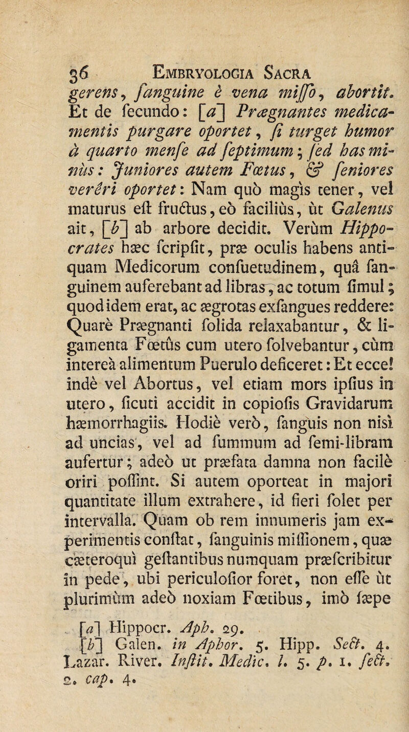 gerens^ fanguine e vena mijjo^ abortit. Et de fecundo: \cf\ Praegnantes medica- mentis purgare oportet, [i turget humor a quarto menfe ad feptimum; jed has mi¬ nus : Juniores autem Foetus, & feniores vereri oporteti Nam quo magis cener, vel maturus eft fru6tus, eo facilius, ut Galenus ait, [h2 ab arbore decidit. Verum Hippo¬ crates hsec fcripfic, prse oculis habens anti¬ quam Medicorum confuetudinem, qua fan- guinem auferebant ad libras', ac totum fimul; quod idem erat, ac aegrotas exfangues reddere: Quare Pr^gnanti folida relaxabantur, & li¬ gamenta Fcecus cum utero folvebantur, cum interea alimentum Puerulo deficeret: Et ecce! inde vel Abortus, vel etiam mors ipfius iti utero, ficuti accidit in copiolis Gravidarum hsemorrhagiis. Hodie vero, fanguis non nisi ad uncias, vel ad fummum ad femi-libram aufertur; adeo ut praefata damna non facile oriri poffint. Si autem oporteat in majori quantitate illum extrahere, id fieri folet per intervalla. Quam ob rem innumeris jam ex^ perimentis conflat, fanguinis miflionem, quae c^teroqui geflantibusnumquam praefcribitur in pede, ubi periculofior foret, non effe ut plurimum adeb noxiam Foetibus, imb f^pe [/\ Hippocr. Aph. 29. [/?3 Galen. in Aphor. 5. Hipp. Se&. 4. Lazar. River. Infiit. Medie. /. 5. i. febt, s. cap% 4*