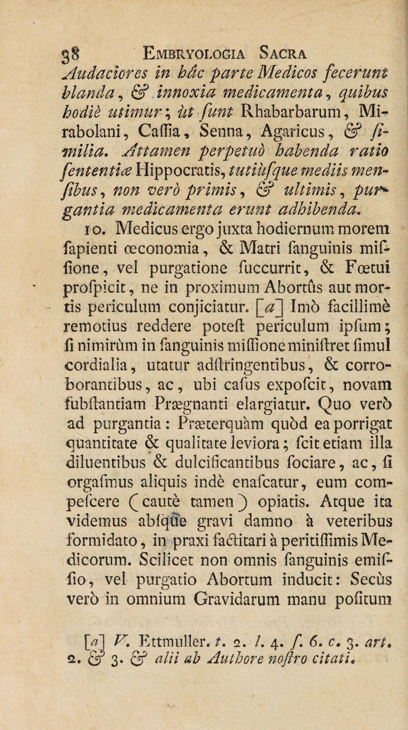 Audaclcres in hdc parte Medicos fecerunt hianda^ & innoxia medicamenta^ quibus hodit utimur \ iit funt Rhabarbarum, Mi- rabolani, CaiTia, Senna, Agaricus, & fi- milia. Attamen perpetuo habenda ratio fententice Hippocratis, tutiufque mediis men- fibus^ non vero primis,, & ultimis^ pur^ gantia medicamenta erunt adhibenda, I o. Medicus ergo juxta hodiernum morem fapienti ceconomia, & Matri fanguinis mif- hone, vel purgatione fuccurrit, & Foetui profpicit, ne in proximum Abortus aut mor¬ tis periculum conjiciatur. \jf] Imo facillime remotius reddere poteft periculum ipfiim; fi nimirum in fanguinis miflioneminiflret fimul cordialia, utatur addtingentibus& corro¬ borantibus , ac, ubi cafus expofcit, novam fubilandam Prsegnanti elargiatur. Quo vero ad purgantia: Prseterquam quod ea porrigat quantitate & qualitate leviora; fciteriam illa diluentibus & dulcificantibus fociare, ac, 11 orgafmus aliquis inde enafcatur, eum com- pefcere caute tamen) opiatis. Atque ita videmus abfqiJe gravi damno a veteribus formidato, in praxi faditari a peritiffimis Me¬ dicorum. Scilicet non omnis fanguinis emif- fio, vel purgatio Abortum inducit: Secus vero in omnium Gravidarum manu pofitum [^] F', Ettinuller. t, 2. /. 4. f, 6, c, 3. art, & 3» & alii ab Authore 7ioftro citati*