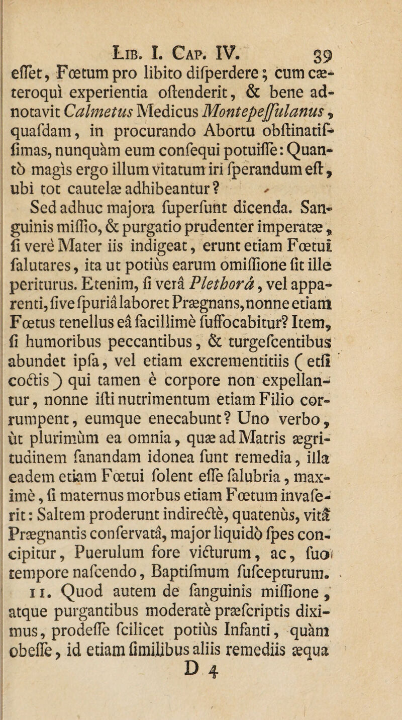 . efTet, Fcetum pro libito difperdere; cum cae- i teroqui experientia oftenderit, & bene ad- notavit Calmetus Medicus Montepejjulanus, quafdam, in procurando Abortu obftinatif^ fimas, nunquhm eum confequi potuiiTe: Quan¬ to magis ergo illum vitatum iri fperandum efl, ubi tot cautela?adhibeantur? Sed adhuc majora fuperfunt dicenda. San¬ guinis miflio, & purgatio prudenter imperatae, 11 vere Mater iis indigeat, erunt etiam Foetui falutares, ita ut potius earum omifllone fit ille periturus. Etenim, fi vera Plethor^, vel appa¬ renti,fiverpurialaboretPr^gnans,nonneetiani Foetus tenellus ea facillime fuffocabitur? Item, fi humoribus peccantibus, & turgercentibus abundet ipfa, vel etiam excrementitiis ( etfi codtis) qui tamen e corpore non expellan¬ tur, nonne ifii nutrimentum etiam Filio cor¬ rumpent , eumque enecabunt ? Uno verbo, ut plurim.um ea omnia, quse ad Matris aegri¬ tudinem fanandam idonea funt remedia, illa eadem etiam Foetui folent efie falubria, max¬ ime , fi maternus morbus etiam Foetum invafe- rit: Saltem proderunt indiredle, quatenus, vit^ Praegnantis confervata, major liquidb fpes con¬ cipitur, Puerulum fore vidturum, ac, fuoi tempore nafcendo, Baptifmum fufcepturum. • II. Quod autem de fanguinis milfione, atque purgantibus moderate praefcriptis dixi¬ mus, prodefie fcilicet potius Infanti, quam obefle, id etiam fimilibus aliis remediis ^qua D 4