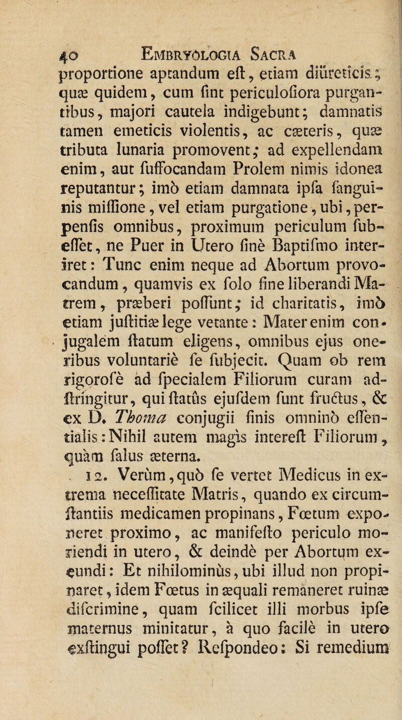 proportione aptandum eft, etiam diureticis.; quje quidem, cum fint periculofiora purgan¬ tibus, majori cautela indigebunt; damnatis tamen emeticis violentis, ac ceteris, quaa tributa lunaria promovent; ad expellendam enim, aut fufFocandam Prolem nimis idonea reputantur; imb etiam damnata ipfa fangui- nis millione, vel etiam purgatione, ubi, per- penfis omnibus, proximum periculum fub- elTet, ne Puer in Utero fine Baptifmo inter¬ iret: Tunc enim neque ad Abortum provo¬ candum , quamvis ex folo fine liberandi Ma¬ trem , prseberi poflunt; id charitatis, im5 etiam juflitij^elege vetante: Mater enim con- • jugalem ftatum eligens, omnibus ejus one¬ ribus voluntarie fe fubjecit. Quam ob rem rigorofe ad fpecialem Filiorum curam ad- llringitur, quiftatus ejufdem funt frudlus, & ex D* Thoma conjugii finis omnino efien- tialis: Nihil autem magis interefl Filiorum ^ quam Talus teterna. . 12. Verum, qu5 fe vertet Medicus in ex¬ trema neceflltate Matris, quando ex circum- ftantiis medicamen propinans, Foetum expo¬ neret proximo, ac manifedo periculo mo¬ riendi in utero, & deinde per Abortum ex¬ eundi : Et nihilominus, ubi illud non propi¬ naret , idem Foetus in sequali remaneret ruinse difcrimine, quam fcilicet illi morbus ipfe maternus minitatur, a quo facile in utero exflingui poflet? Rcfpondeo: Si remedium