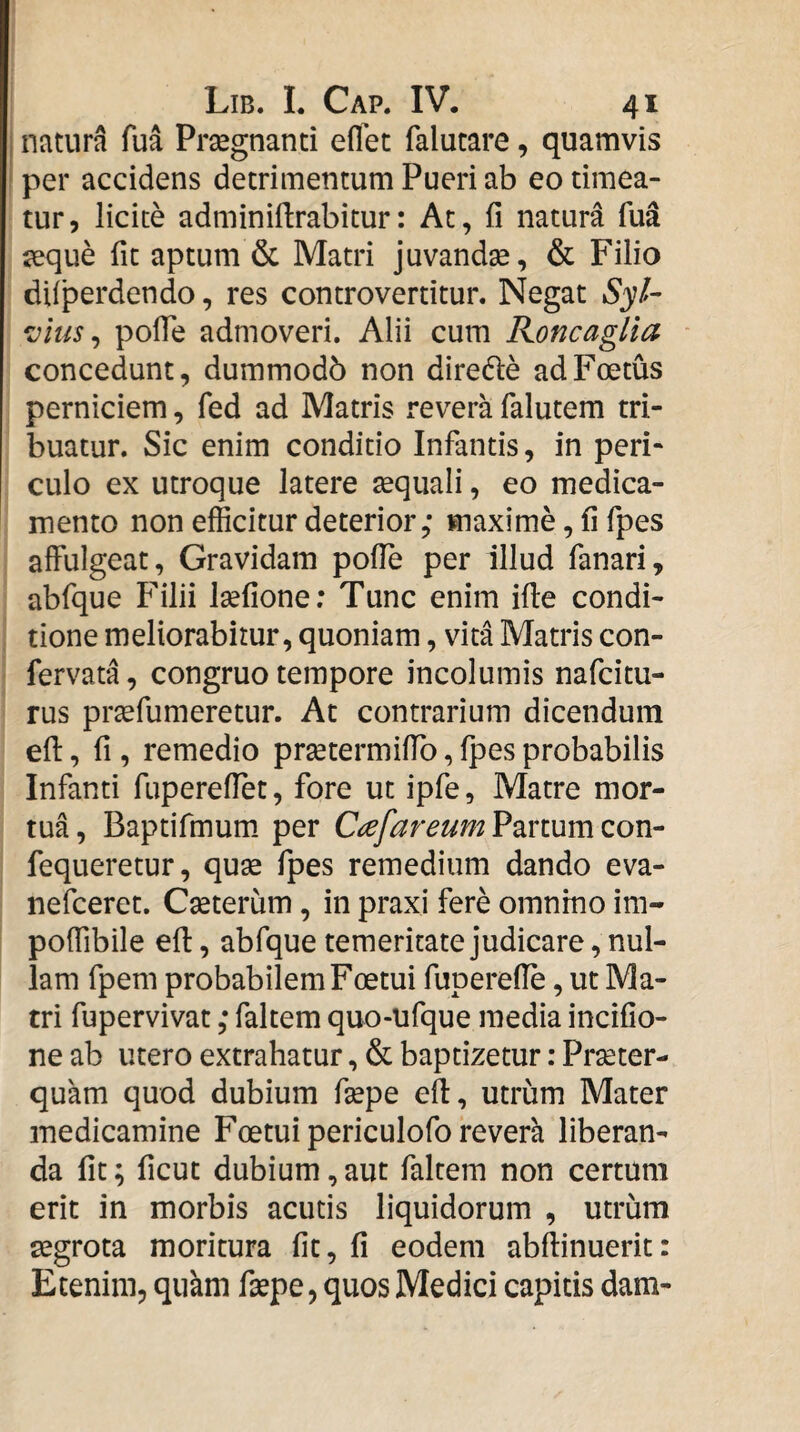 j natura fua Prsegnanti eflet falucare, quamvis ! per accidens detrimentum Pueri ab eo timea¬ tur, licite adminiftrabitur: At, fi natura fu^ jeque fit aptum & Matri juvandse, & Filio difperdendo, res controvertitur. Negat »53;/- *Dius ^ pofie admoveri. Alii cum KoncagUa concedunt, dummodb non diredle ad Foetus perniciem, fed ad Matris revera falutem tri¬ buatur. Sic enim conditio Infantis, in peri¬ culo ex utroque latere sequali, eo medica¬ mento non efficitur deterior,- maxime, fi fpes affulgeat, Gravidam polTe per illud fanari, abfque Filii Isefione; Tunc enim ifie condi¬ tione meliorabitur, quoniam, vita Matris con- fervata, congruo tempore incolumis nafcitu- rus prtefumeretur. At contrarium dicendum efi:, fi , remedio prsetermiffo, Ipes probabilis Infanti fuperefiet, fore ut ipfe. Matre mor¬ tua, Baptifmum. per Partum con- fequeretur, quse fpes remedium dando eva- nefceret. Cseterum, in praxi fere omnino im- poffibile efi:, abfque temeritate judicare, nul¬ lam fpem probabilem Foetui fuperefie, ut Ma¬ tri fupervivat ,* faltem quo-ufque media incifio- ne ab utero extrahatur, & baptizetur: Praeter¬ quam quod dubium fsepe efi, utrum Mater medicamine Foetui periculofo revera liberan¬ da fit; ficut dubium, aut faltem non certum erit in morbis acutis liquidorum , utrum aegrota moritura fit, fi eodem abftinuerit: Etenim, qukm fiepe, quos Medici capitis dam-