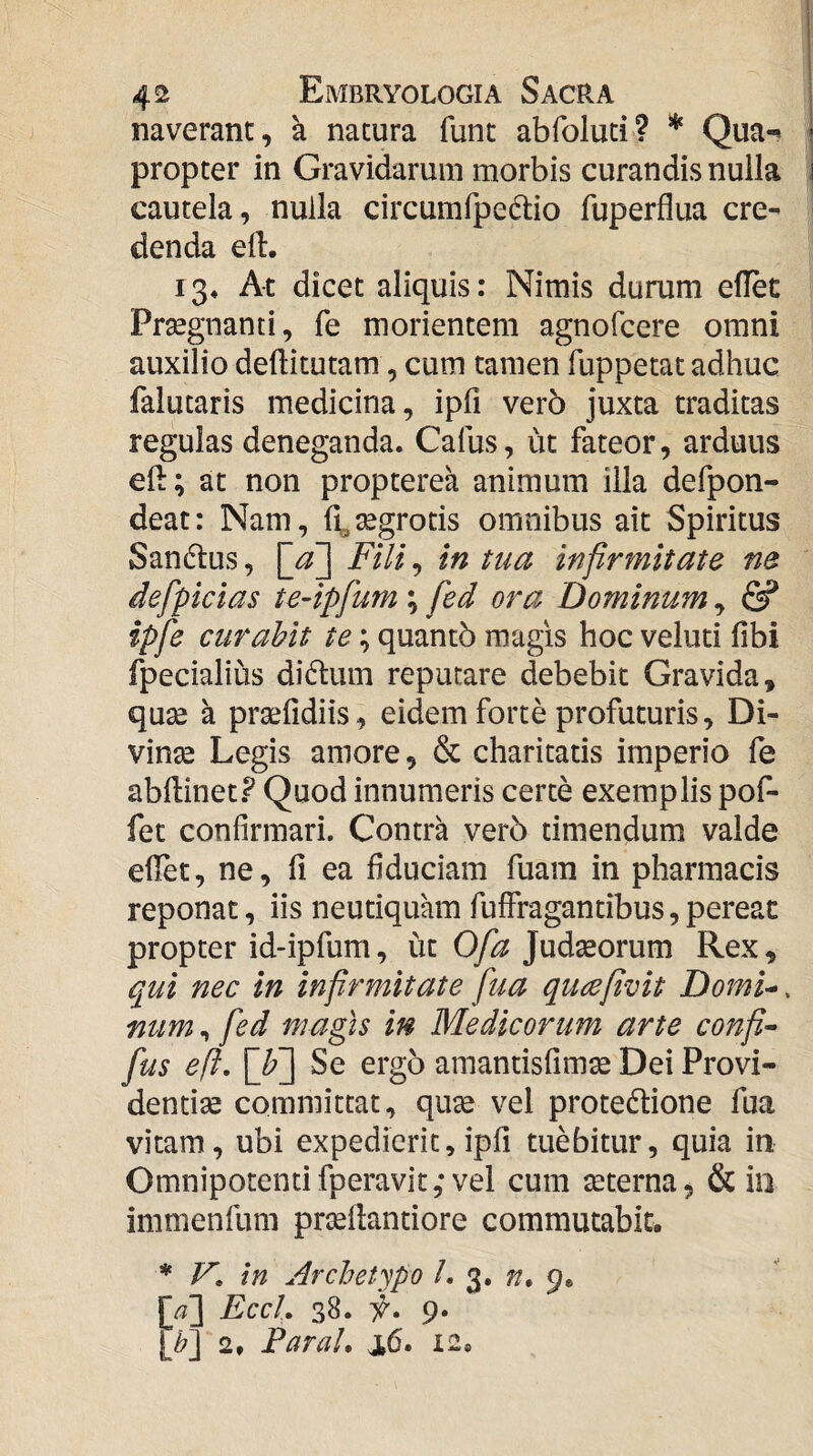 naverant, a natura funt abfoluti? * Qua¬ propter in Gravidarum morbis curandis nulla cautela, nulla circumfpedtio fuperflua cre¬ denda ell. 13» At dicet aliquis: Nimis durum eflet Prsegnanti, fe morientem agnofcere omni auxilio deftitutam, cum tamen fuppetat adhuc falutaris medicina, ipfi ver5 juxta traditas regulas deneganda. Cafus, ut fateor, arduus eft; at non propterea animum illa defpon- deat: Nam, f^^^grotis omnibus ait Spiritus Sandius, \_a\ Fili, in tua infirmitate ne defpicias te-ipfum; fed ora Dominum, fi? ipfe curabit te; quantb magis hoc veluti fibi fpecialius didlum reputare debebit Gravida, quse a prsefidiis, eidem forte profuturis, Di- vinse Legis amore, & charitatis imperio fe abftinet.? Quod innumeris certe exemplis pof- fet confirmari. Contra ver5 timendum valde efiet, ne, fi ea fiduciam fuara in pharmacis reponat, iis neutiquam fulfragantibus, pereat propter id-ipfum, ut 0/^^ Judseorum Rex, qui nec in infirmitate fua qu^efivit Domi^. num, fed magis in Medicorum arte confi- fus eft. \_h~\ Se ergo amantisfimse Dei Provi¬ dentiae committat, quse vel protedlione fua vitam, ubi expedierit, ipfi tuebitur, quia in Omnipotentifperavit,* vel cum aeterna, & iii immenfum prsefiantiore commutabit. * V, in Archetypo L 3. n, 9. 1^^] EccL 38. y. 9. 2, Par ah j,6. 12.