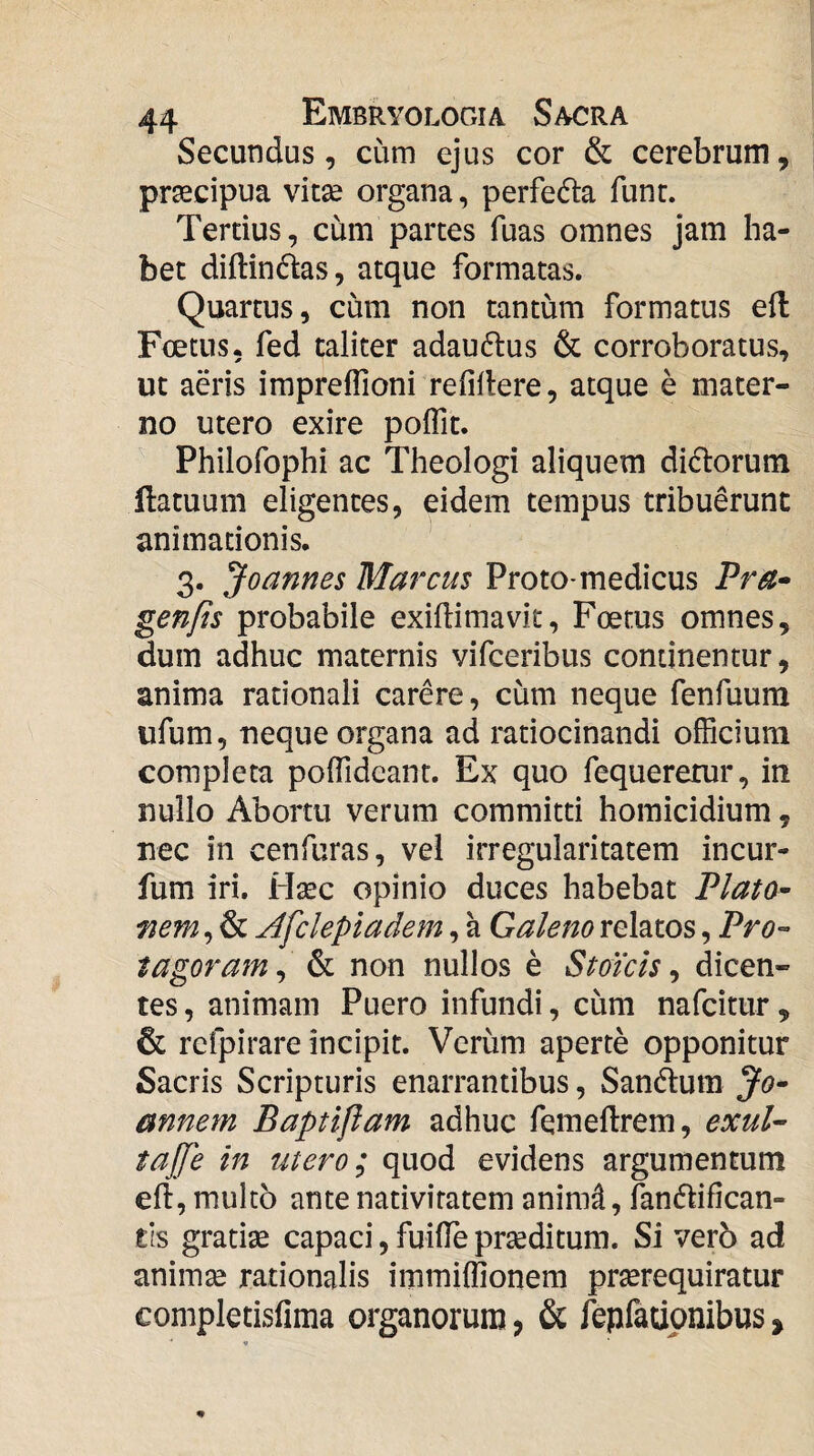 Secundus, cum ejus cor & cerebrum, praecipua vitae organa, perfeda funr. Tertius, cum partes fuas omnes jam ha¬ bet diftindas, atque formatas. Quartus, cum non tantum formatus ed Foetus, fed taliter adau6lus & corroboratus, ut aeris imprelTioni refillere, atque e mater¬ no utero exire polTit. Philofophi ac Theologi aliquem didorum ftatuum eligentes, eidem tempus tribuerunt animationis. 3. Joannes Marcus Proto-medicus Pra^ genfis probabile exiflimavit, Foetus omnes, dum adhuc maternis vifceribus continentur, anima rationali carere, cum neque fenfuum ufum, neque organa ad ratiocinandi officium completa poffidcant. Ex quo fequeretur, in nullo Abortu verum committi homicidium, nec in cenfuras, vel irregularitatem incur- fum iri. H^c opinio duces habebat Plato^ fiem, & Afclepiadem, a Galeno relatos, tagoram^ & non nullos e Stoicis ^ dicen¬ tes , animam Puero infundi, cum nafcittir, & rcfpirare incipit. Verum aperte opponitur Sacris Scripturis enarrantibus, Sandum annem Baptiflam adhuc femeftrem, exuU tajje in utero; quod evidens argumentum eft, multo ante nativitatem anim^, lanflifican- tls gratiae capaci, fuilTe praeditum. Si verb ad animae rationalis immiffionem praerequiratur completisfima organorum, & fepfatipnibus,