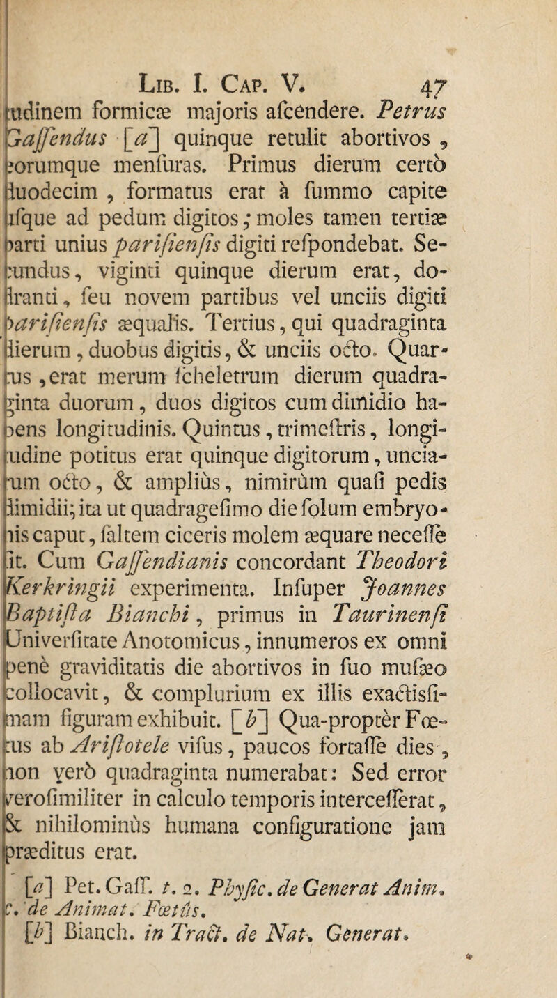 Lib. I. Cap. V. 47 fudinem formicce majoris afc^ndere. Petrus ^ajfendus [_a~\ quinque retulit abortivos , jorumque menfuras. Primus dierum certb iuodecim , formatus erat a fummo capite fque ad pedum digitos ; moles tamen tertia arti unius parifienps digiti refpondebaL Se- tundus, viginti quinque dierum erat, do- (Iranti, feu novem partibus vel unciis digiti ^Mrifienfis tequalis. Tertius, qui quadraginta (iierum, duobus digitis, & unciis o6to» Quar- jms ,erat merum Icheletrum dierum quadra- inta duorum, duos digitos cum dimidio ha- ens longitudinis. Quintus, trimeilris, longi- judine potitus erat quinque digitorum, uncia- mm octo, & amplius, nimirum quali pedis Bimidii; ita ut quadragefimo die folum embryo¬ nis caput, faltem ciceris molem tequare necelle fit. Cum GaJJendianis concordant Theodori Kerkringil experimenta. Infuper Joannes Baptifta Blanchi, primus in Taurinenfi UniveiTitate Anotomicus, innumeros ex omni jpene graviditatis die abortivos in fuo mufeo bollocavit, & complurium ex illis exadisll- imam figuram exhibuit. \_b~] Qua-propter Foe- j:us ^^Ariftotele vifus, paucos fortafle dies , hon yer5 quadraginta numerabat: Sed error j^erofimiliter in calculo temporis intercellerat, nihilominus humana configuratione jam prseditus erat. [^] Pet.GalT. /.2. Ph^^fic, de Generat Anim* \c, 'de Animat, Fcetiis, [/?] Biauch. in Tra^, de Nat-. Generat,