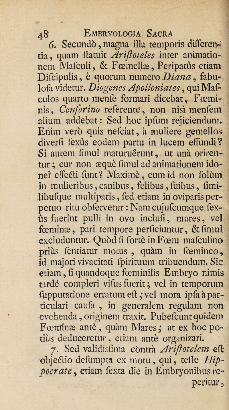 (5. Secund6, magna illa temporis differcn»^' tia, quam ftatuit Arijioteles inter animatio¬ nem Mafculi, & Foemell^, Peripatus etiam Difcipulis, e quorum numero Diana, fabu- lofa videtur. Diogenes Apolloniates, qui MaP culos quarto menfe formari dicebat, Foemi- nis, Cenforino referente, non nisi menfem alium addebat: Sed hoc ipfum rejiciendum. Enim vero quis nefciac, a muliere gemellos diverll fexus eodem partu in lucem effundi? Si autem fimul maturuerunt, ut una oriren¬ tur ; cur non ^que fimul ad animationem ido¬ nei* effe6li funt? Maxime, cum id non folum in mulieribus, canibus, felibus, fuibus, fimi- libufque multiparis, fed etiam in oviparis per¬ petuo ritu obfervetur: Nam cujufcumque fex¬ us fuerint pulli in ovo inclufi, mares, vel foemin^, pari tempore perficiuntur, & fimul excluduntur. Quod fi forte in Foetu mafculino prius fentiatur motus , quam in foemineo, id majori vivacitati fpirituum tribuendum. Sic etiam, fi quandoque foeminilis Embryo nimis tarde compleri vifus fuerit; vel in temporum fupputatione erratum etl: ,* vel mora ipfa a par¬ ticulari caufa , in generalem regulam non evehenda, originem traxit. Pubefcuntquidem Foerrrtnse ante, quam Mares,* at ex hoc po¬ tius deduceretur, etiam ante organizari. 7. Sed validisfima contra Aripotelem efl objectio defumpta ex motu, qui, tefle ////>- pocrate, etiam fexta die in Embryonibus re- peritar:>