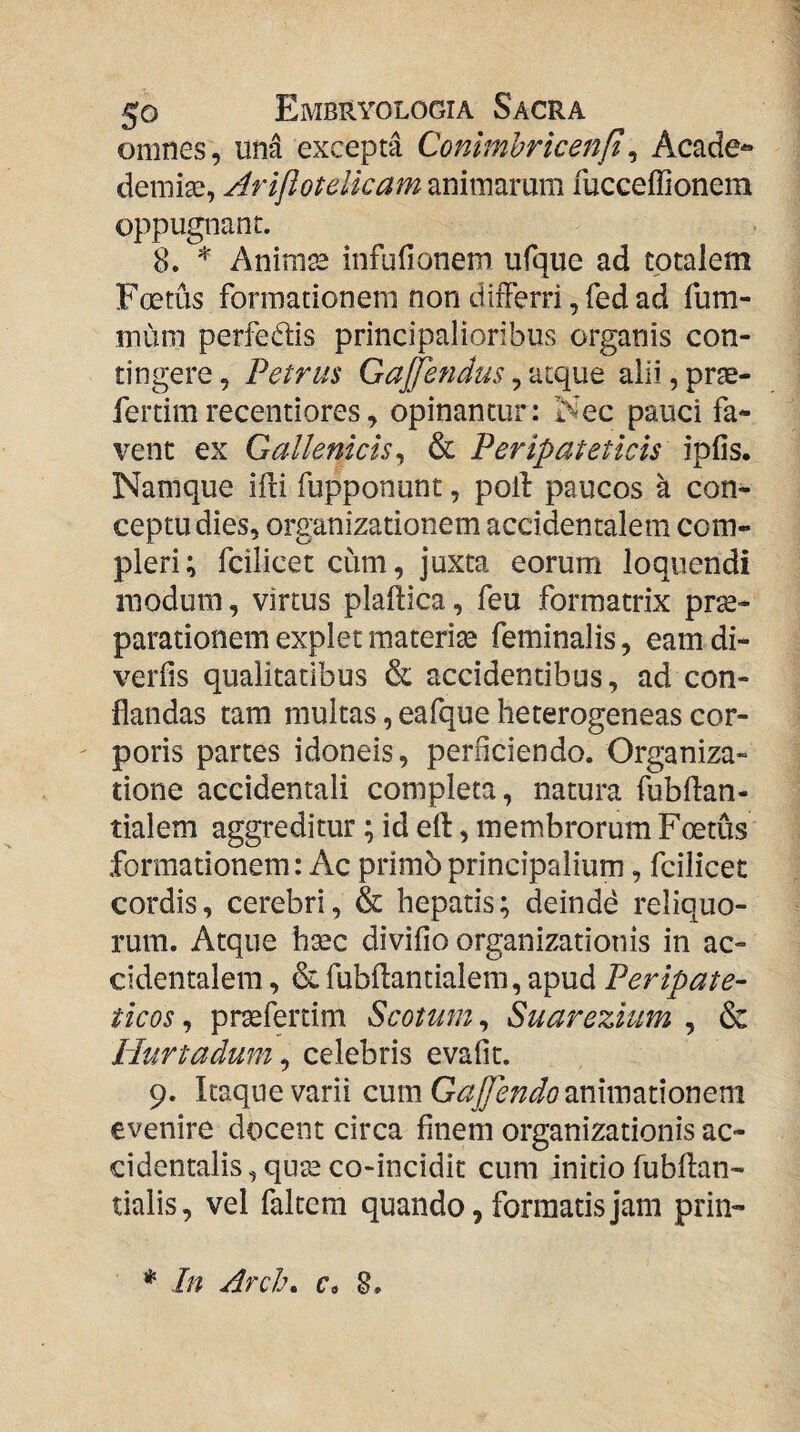 omnes, una excepta Contmhricenfi^ Acade- deniise, Arijiotelicam animarum rucceffionem oppugnant. 8. ^ Animss infufionem ufque ad totalem Foetus formationem non differri, fed ad fum- mum perfedis principalioribus organis con¬ tingere , Petrus GaJJendus, atque alii, prse- fertimrecentiores, opinantur: Nec pauci fa¬ vent ex Gallenicisj & Peripateticis ipfis. Namque ifli fupponunt, poli paucos k con¬ ceptu dies, organizationem accidentalem com¬ pleri; fciiicet cum, juxta eorum loquendi modum, virtus plaftica, feu formatrix prae¬ parationem explet materite feminalis, eam di- verfis qualitatibus & accidentibus, ad con¬ flandas tam multas, eafque heterogeneas cor¬ poris partes idoneis, perficiendo. Organiza- tione accidentali completa, natura fubflan- tialem aggreditur; id ell, membrorum Foetus formationem: Ac primbprincipalium, fciiicet cordis, cerebri, & hepatis; deinde reliquo¬ rum. Atque hgec divifio organizationis in ac¬ cidentalem , & fubflantialem, apud Peripate¬ ticos , prxfertim Scotum, Suarezhm , & Hurtadum ^ celebris evafit. 9. Itaque varii cumGaJfendomxm^iixonem evenire docent circa finem organizationis ac¬ cidentalis , quse co-incidit cum initio fubflan- tialis, vel faltcm quando, formatis jam prin- * In Arcl\ c, 8*