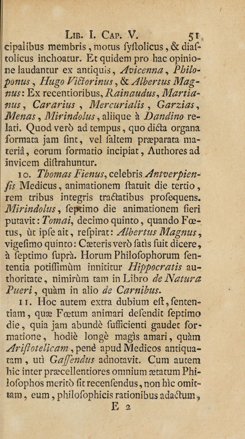 cipalibus membris, motus fyflolicus, & diaf- 'tolicus inchoatur. Et quidem pro hac opinio¬ ne laudantur ex antiquis, Avicenna^ Philo- ponus, Hugo ViBorinus, & Alhertus Mag¬ nus: Ex Rainaudus^ Martia- nus, Cararius , Mercurialis , Garzias, Menas, Mirindolus, aliique a Dandino re¬ lati. Quod ver5 ad tempus, quo didla organa formata jam fint, vel faltem praeparata ma¬ teria, eorum formatio incipiat, Authoresad invicem diftrahuntur. I o. Thomas Fienus^ celebris Antverpien- fis Medicus, animationem ftatuit die tertio, rem tribus integris tradladbus profequens. Mirindolus^ Teptimo die animationem fieri putavit: Tomai^ decimo quinto, quando Foe¬ tus, ut ipfeait, refpirat: Alhertus Magnus ^ vigefimo quinto: Cseteris vero fatis fuit dicere, a feptimo fupra. Horum Philofophorum fen- tentia potilfimum innititur Hippocratis au- thoritate, nimirum tam in Libro de Natura Pueri ^ quam in alio de Carnibus. II. Hoc autem extra dubium efi:,fenten- tiam, quse Foetum animari defendit feptimo die, quia jam abunde fufficienti gaudet for* matione, hodie longe magis amari, qukm Ariftotelicam, pene apud Medicos antiqua¬ tam , uti Gajfendiis adnotavit. Cum autem hic inter prsecellentiores omnium tetatum Phi- lofophos meritb fit recenfendus, non hic omit¬ tam , eum, phiiofophicis rationibus adaelum, E a