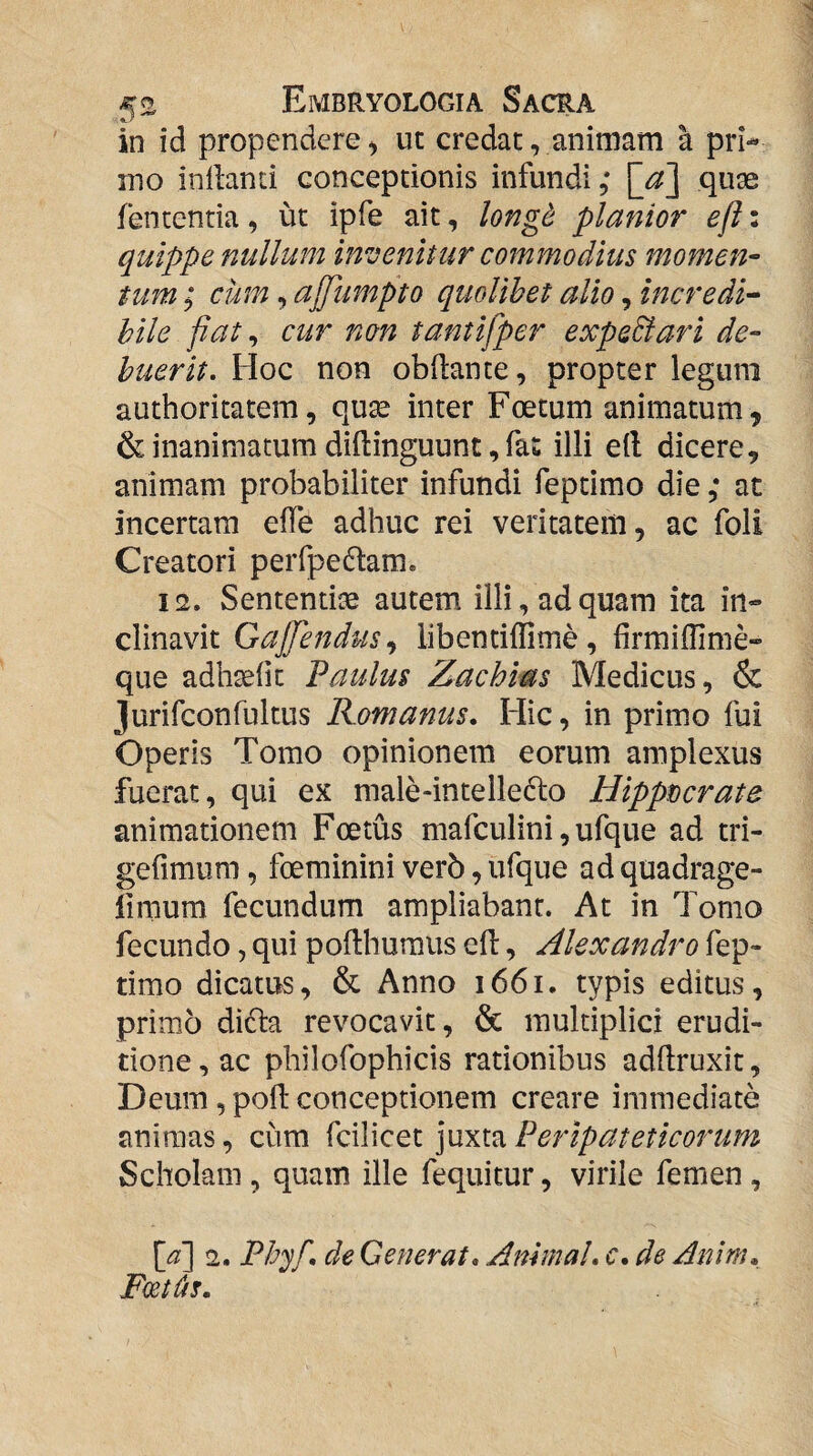 in id propendere) ut credat, animam a pri¬ mo inlbnti conceptionis infundi, \_d\ quge fententia, ut ipfe ait, long^ planior efi: quippe nullum invenitur commodius momen- tum; cum, ajpumpto quolibet alio, incredi¬ bile fiat ^ cur non tantifper expedi ari de¬ buerit, Hoc non obftante, propter legum authoritatem, quse inter Foetum animatum, & inanimatum diftinguunt, fas illi e(l dicere, animam probabiliter infundi feptimo die at incertam effe adhuc rei veritatem, ac foli Creatori perfpedtam. 12. Sententiae autem illi, ad quam ita in¬ clinavit GaJJendus,^ libentiffime, hrmiffime- que adhteiit Paulus Zachias Medicus, & jurifconfultus Romanus, Hic, in primo fui Operis Tomo opinionem eorum amplexus fuerat, qui ex male-intelle6to Hippdcrate animationem Foetus mafculini, ufque ad tri- gefimum, foeminini verb, ufque ad quadrage- limum fecundum ampliabant. At in Tomo fecundo, qui pofthuraus ell, Alexandro fep¬ timo dicatus, & Anno 1661. typis editus, primo dicta revocavit, & multiplici erudi¬ tione, ac philofophicis rationibus adflruxit, Deum, poli conceptionem creare immediate animas, cum ^(:^\Q^i\\xvi^Peripateticoriim Scholam , quam ille fequitur, virile femen , [^] 2. Ph'^f, de Generat, Animal, c, de Anlm, FcetUs.