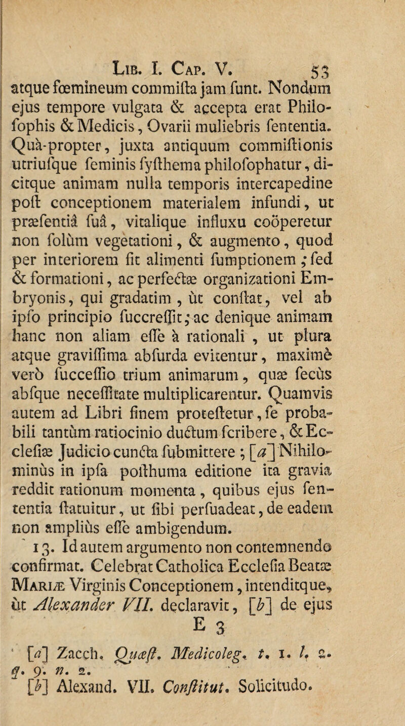 atque foemineum commifla jam funt. Nondum ejus tempore vulgata & agcepta erat Philo- fophis & Medicis, Ovarii muliebris fententia. Qua-propter, juxta antiquum commiflionis utriufque feminis fyfthema philofophatur, di- citque animam nulla temporis intercapedine poft conceptionem materialem infundi, ut prsefentid fua, vitalique influxu co5peretur non folum vegetationi, & augmento, quod per interiorem fit alimenti fumptionem ;fed & formationi, ac perfeftse organizationi Em¬ bryonis, qui gradatim , ut condat, vel ab ipfo principio fuccreirit,*ac denique animam hanc non aliam efle a rationali , ut plura atque gravilTiraa abfurda evitentur, maximi ver5 fuccelTio trium animarum, quse feciis abfque necefllfate multiplicarentur. Quamvis autem ad Libri finem proteftetur, fe proba¬ bili tantum ratiocinio du(fl:um fcribere, &Ec- clefise Judicio cundla fubmittere ; Nihilo¬ minus in ipfa poflhuma editione ita gravia reddit rationum momenta, quibus ejus fen¬ tentia ftatuitur, ut fibi perfuadeat, de eadem non amplius efle ambigendum. 13. Id autem argumento non contemnendo confirmat. Celebrat Catholica Ecclefia Beatse Mariae Virginis Conceptionem, intenditque, ut Alexander VIL declaravit, [b~\ de ejus E 3 ‘ [^] Zaccli, Medicoleg^ tn i. h a- q* 9. n. [^] Ale^iand. VII. Confiitut, Solicitudo.