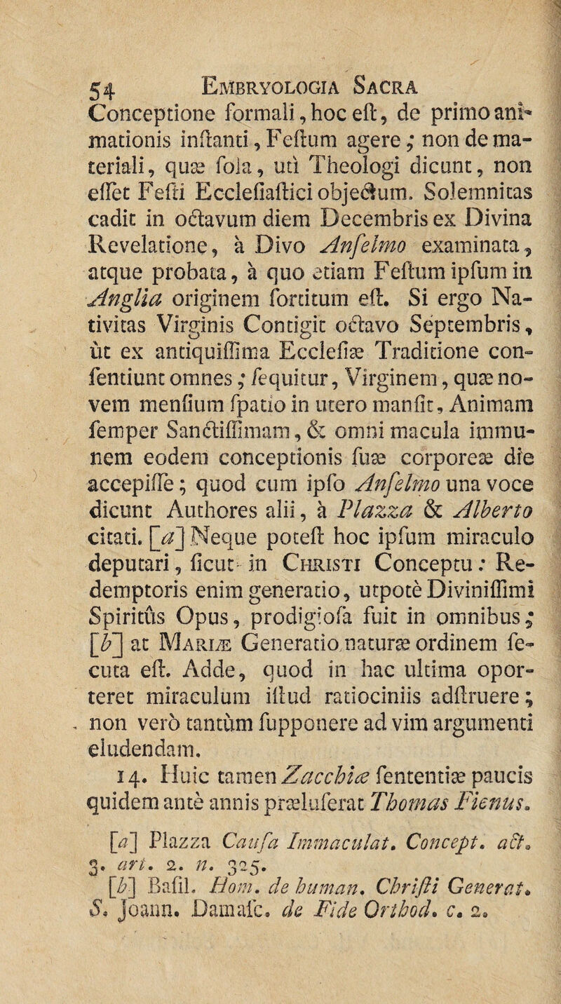 Conceptione formali, hoc eft, de primo ani¬ mationis inflanti, Feflum agere; non de ma¬ teriali, quse fola, uti Theologi dicunt, non eflet Fefli Ecclefialliciobjedlum. Solemnitas cadit in odavum diem Decembris ex Divina Revelatione, k Divo Anfelmo examinata^ atque probata, a quo etiam Feftumipfumin Anglla originem forcitum efl. Si ergo Na¬ tivitas Virginis Contigit o61avo Septembris, ut ex antiquiffima Ecclefi^ Traditione con» fentiunt omnes ,* fequicur, Virginem, qute no¬ vem menfium fpatio in utero manfic. Animam femper Sandliffimam, & omni macula immu- nem eodem conceptionis fuse corporese die accepifTe; quod cum ipfo Anfelmo una voce dicunt Authores alii, a Plazza & Alberto citati. \jf\ Neque potell hoc ipfum miraculo deputari, ficut in Christi Conceptu .* Re¬ demptoris enim generatio, utpote Diviniffimi Spiritus Opus, prodigiofa fuit in omnibus; \f] at Mariae Generatio natura ordinem fe- cuta efl. Adde, quod in hac ultima opor¬ teret miraculum illud ratiociniis adllruere; non vero tantum fupponere ad vim argumenti eludendam. 14. Huic Zacchice fententise paucis quidem ante annis prseliiferat Thomas Fienus, [<5] Plazza Caufa Immaculat» Concept, acL 3. ari, 2. n. 325. \b'] BaliL Bom. de human, Chrtfli Generat* S* joaim. Damafc. ck Fide Orlbod, c, 2.