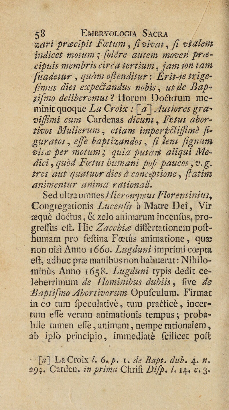 zari praecipit Foetum, fi vivat ^ ft vialem indicet motum ; [olere autem moven cipuis membris circa tertium, jam ton tam fuadetur , quam oftenditur: Erit-ic trige- fimus dies expediandus nobis ^ ut de Bap-- iifmo deliberemus ? Horum Doftaum me- minic quoque La Croix: Autlores gra^* viffimi cum Cardenas dicunt, Fietus abor¬ tivos Mulierum^ etiam imperpdfifjimb fi¬ guratos j effie baptizandos, fi knt fiignum vitic per motum ; quia putari aliqui Me¬ dici ^ quod Foetus humani pofi paucos ^v.g. tres aut quatuor dies d conceptione, fiatim animentur anima rationali. Sed ultra omnQsHieronymus Florentinius^ Congregationis Lucenfis h Matre Dei , Vir seque doftus, & zelo animarum incenfus, pro- greiTus elL Hic Zacchia dillertationem pofl- humam pro feilina Foetus animatione, quse non nisi Anno 1660. Lugduni imprimi coepta ell:, adhuc prae manibus non habuerat: Nihilo¬ minus Anno 1658. Lugduni typis dedit ce¬ leberrimum de Hominibus dubiis., five de Baptifmo Abortivorum Opufculum. Firmae in eo tum fpeculative, tura pradice, incer¬ tum elTe verum animationis tempus; proba¬ bile tamen efle, animam, nempe rationalem, ab ipfo principio, immediate fcilicet poli • • [a] La Croix /. 6i.p. i. de Bapt. dub. 4. £94. Cardeii. in prima Chrifi Ulfp. /. 14. c* 3.