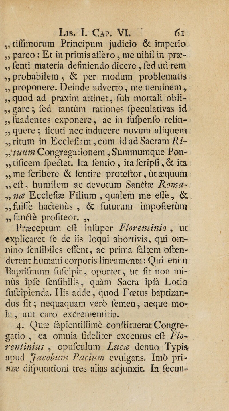 tilTimorum Principum judicio & imperio 5, pareo: Et in primis affero, me nihil in prse- ,, lenti materia definiendo dicere, fed uti rem ,, probabilem, & per modum problematia „ proponere. Deinde adverto, me neminem, 5, quod ad praxim attinet, fub mortali obii- 5,gare;red tantum rationes fpeculativas id 5,ruadentes exponere, ac in fufpenfo relin- ,, quere; ficuti nec inducere novum aliquem „ ritum in Ecclefiam, cum id ad Sacram il/- ^^tuum Congregationem, Summumque Pon- „tificeni fpeftet. Ita fentio, itarcripfi ,& ita ^mefcribere & fentire proteftor, ut tequum „ efl, humilem ac devotum San6tce Roma- „ nce Ecclefite Filium , qualem me effe, & ,,fuifre hadlenus , & futurum impofterum „ fande profiteor. „ Praeceptum efl infuper Florentinio , ut explicaret fe de iis loqui abortivis, qui om¬ nino fenfibiles eflent, ac prima faltcm often- derent humani corporis lineamenta: Qui enim Baptifmum fufcipit, oportet, ut fit non mi¬ niis ipfe fenfibilis, quam Sacra ipfa Lotio fufcipicnda. His adde, quod Foetus baptizan¬ dus fit; nequaquam vero femen, neque mo¬ la, aut caro exCrementitia. 4. Qute fapicntiffime confiituerat Congre¬ gatio , ea omnia fideliter executus efl Flo¬ rentinius , opufcLilum Luc^ denuo Typis apud Jacohum Facium evulgans. Im5 pri- rme difputationi tres alias adjunxit. In fecun**