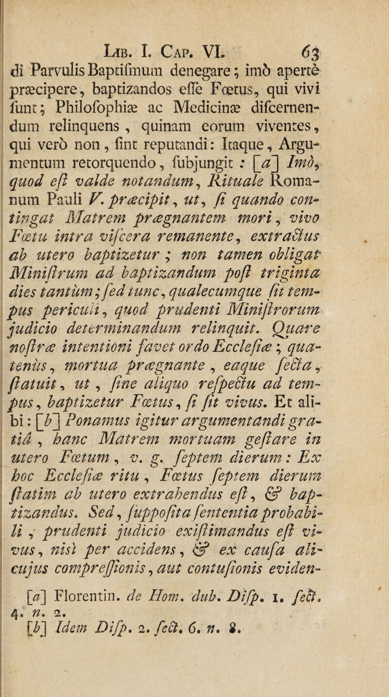 di Parvulis Baptifmum denegare; im5 aperte prsedpere, baptizandos efTe Foetus, qui vivi lunt; Philofophise ac Medicinse difcernen- dum relinquens , quinam eorum viventes, qui ver5 non, fint reputandi: Itaque, Argu¬ mentum retorquendo, fubjungic : [^a'] Imb^ quod eft valde notandum^ Rituale Roma¬ num Pauli F. praecipit ^ ut^ fi quando con-- tingat Matrem praegnantem mori^ vivo Fcetu intra vlfcera remanente ^ extraBus ah utero baptizetur ; non tamen obligap Miniftrum ad baptizandum poft triginta dies tantum; fedtunc^ qualecumque fit tem^ pus periculi^ quod prudenti Miniftrorum judicio determinandum relinquit, Qitare nofir£ intentioni favet ordo Ecclepce; qua¬ tenus , mortua prcegnante , eaque fe&a, fiatuit, ut, pne aliquo refpeBu ad tem¬ pus,^ baptizetur Foetus p pt vivus. Et ali- bi; [f] Ponamus igitur argumentandi gra- tid , hanc Matrem mortuam gefare in utero Foetum, v, g. feptem dierum: Ex hoc Ecclepce ritu, Foetus feptem dierum fatim ab utero extrahendus <?/?, & bap¬ tizandus, Sed, fuppopta fententia probabi¬ li ,• prudenti judicio exipimandus ef vi¬ vus , nist per accidens, & ex caufa alF cujus comprepionls, aut contuponis eviden- [a\ Florentin. de Hom, duh. Difp. i. feii. 4. n, 2.