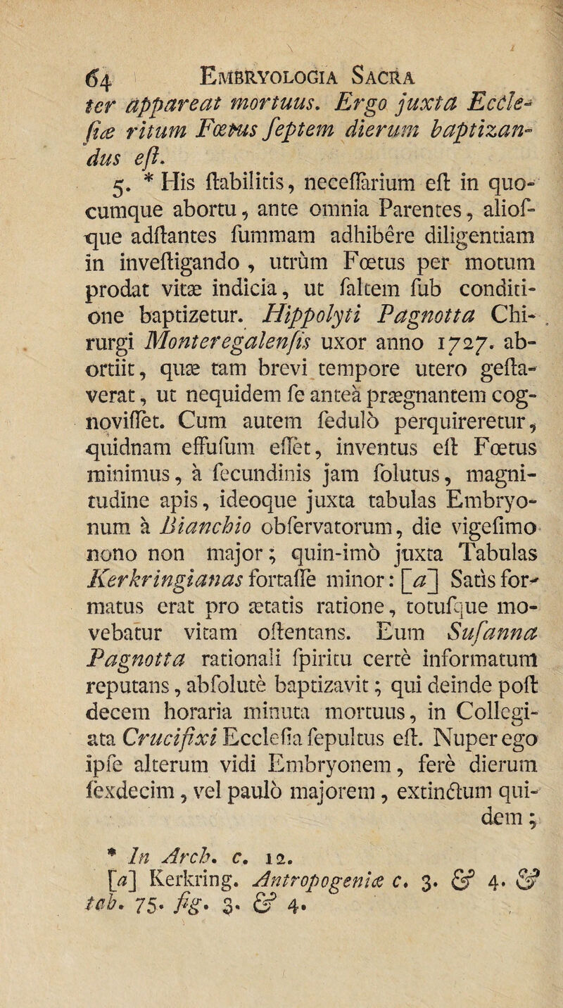 ter appareat mortuus. Ergo juxta Ecdle- fice ritum FoeHts feptem dierum baptizan¬ dus efi. 5. * His flabilitis, neceflarium efl: in quo¬ cumque abortu, ante omnia Parentes, aliof- tjue adf1:antes fummam adhibere diligentiam in inveftigando , utrum Foetus per motum prodat vitae indicia, ut fakem fub conditi¬ one baptizetur. Hippolyti Pagnotta Chi- . rurgi Monteregalenfis uxor anno 1727. ab- ortiit, quae tam brevi jempore utero gella- verat, ut nequidem fe antea prtegnantem cog- noviilet. Cum autem fedulo perquireretur, quidnam efFufum eHet, inventus ell Foetus minimus, a fecundinis jam Iblutus, magni¬ tudine apis, ideoque juxta tabulas Embryo¬ num a Bianchio obfervatorum, die vigefimo nono non major; quin-imo juxta Tabulas Kerkringianas fortafle minor: \_aj[ Satis for-' matus erat pro aetatis ratione, totufque mo¬ vebatur vitam oflentans. Eum Sufanna Pagnotta rationali fpiricu certe informatum reputans, abfolute baptizavit; qui deinde poli decem horaria minuta mortuus, in Collegi- ata Eccleha fepultus elf. Nuper ego ipfe alterum vidi Embryonem, fere dierum fexdecim, vel paulo majorem , extindlum qui¬ dem ; * In Arch. c, 12. Kerkring. Antropogenla c* 3. & 4* tcih. 75. fig, 3. 4«