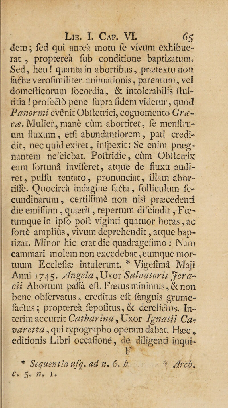 dem; fed qui anrea motu fe vivum exhibue¬ rat , propterea fub conditione baptizatum. Sed, heu! quanta in abortibus, prtetextunon fato verofimiliter animationis, parentum, vel domefticorum focordia, & intolerabilis flul- titia ! profeto pene fupra fidem videtur, quod Panormi evenit Obfletrici, cognomento Gr^- Mulier,mane cum abortiret, fe menflru- um fluxum, etfi abundantiorem, pati credi¬ dit, nec quid exiret, infpexit: Se enim praeg¬ nantem nefciebat. Poflridie, cum Obftetrix eam fortuna inviferet, atque de fluxu audi¬ ret, pulfu tentato, pronunciat, illam abor- tifle. Quocirca indagine fada, folliculum fe* cundinarum, certiflime non nisi procedenti die emiflum, quorit, repertum difcindit, Foe- tumque in ipfo pofr viginti quatuor horas, ac forte amplius, vivum deprehendit, atque bap¬ tizat. Minor hic erat die quadragefimo: Nam cammari molem non excedebat ,eumque mor¬ tuum Ecclefise intulerunt. * Vigefima Maji Anni 1745. Angela^\]xox Salvatoris Jera-^ cli Abortum pafla cfl:. Foetus minimus, & non bene obfervatus, creditus efl: fanguis grume- fadlus: propterea fepofitus, & derelidus. In- terim accurrit Catharina, Uxor Ignatii Ca° varetta, qui typographo operam dabat. Hoc ^ editionis Libri occafione, de diligenti inqui- F * Sequentia ufq* ad n. 6. A. Arch^ c, 5. /?. I.