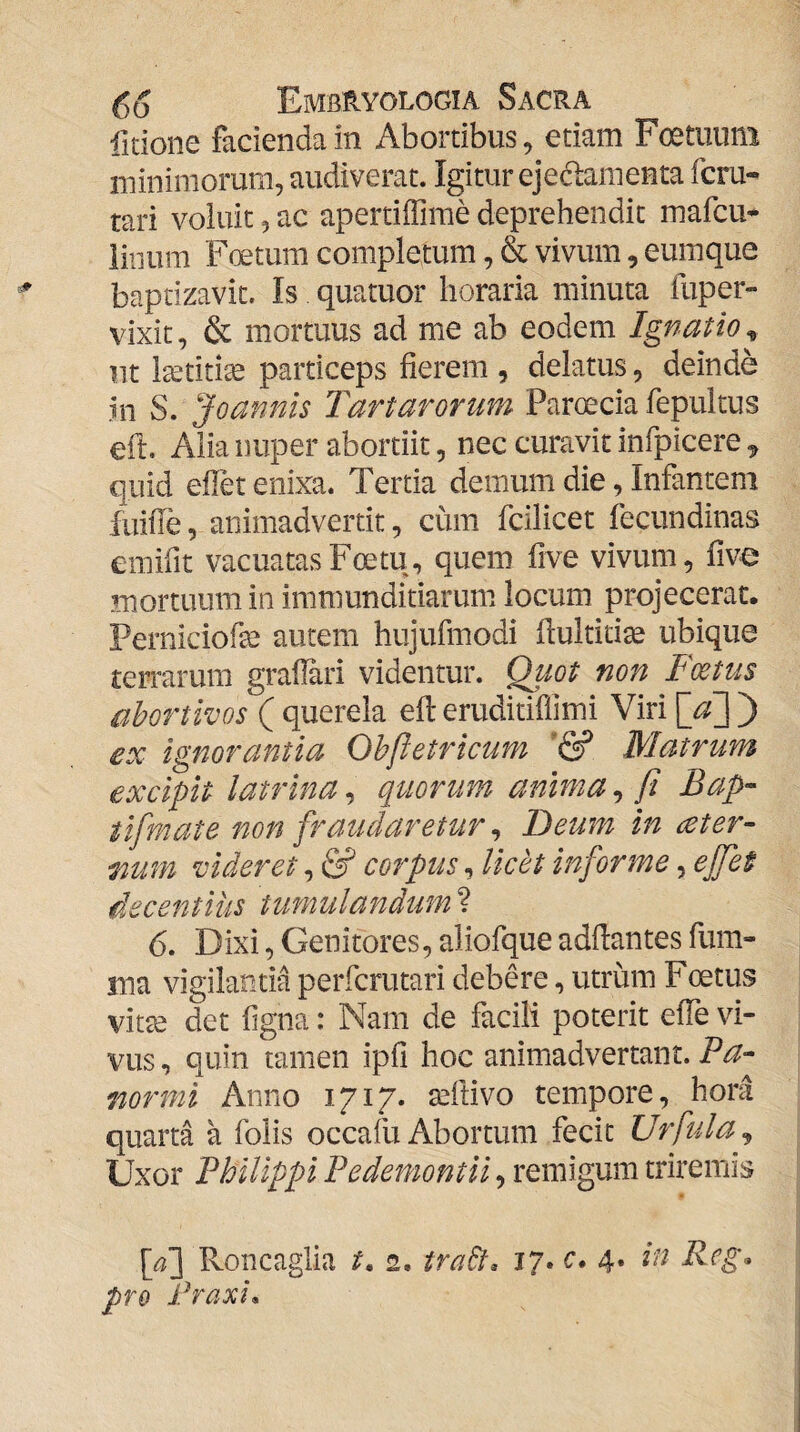 fidone facienda in Abortibus, etiam Foetiiuni minimorum, audiverat. Igitur ejedanienta fcru- tari voluit, ac apertiffime deprehendit mafcu^ linum Foetum completum, & vivum, eumque baptizavit. Is quatuor horaria minuta fuper- vixit, & mortuus ad me ab eodem Ignatio^ nt l^titi^ particeps fierem , delatus, deinde in S. Joannis Tartarorum Paroecia fepultus efi. Alia nuper abortiit, nec curavit infpicere ^ quid efiet enixa. Tertia demum die, Infantem fuifie, animadvertit, cum fcilicet fecundinas emifit vacuatasFoetu, quem five vivum, five mortuum in immunditiarum, locum projecerat. Perniciofaj autem hujufmodi fiultiti^ ubique terrarum grafiari videntur, ^wt non Foetus abortivos ( querela efi: eruditiflimi Viri ) ex Ignorantia Obftetricum Matrum excipit latrina, quorum anima, fi Bap- tlfmate non fraudaretur ^ Deum in ceter- mm videret, & corpus, licet informe, ejfet decentius tumulandum ? 6. Dixi, Genitores, aliofque adfiantes fum- ma vigilantia perfcrutari debere, utrum Foetus vitte det figna: Nam de facili poterit effe vi¬ vus , quin tamen ipfi hoc animadvertant. Ba- fiormi Anno 1717. tefiivo tempore, hora quarta a folis occafu Abortum fecit Urfula^ Uxor Bhilippi Pedemontii, remigum triremis Roncaglia t, 2, tra&. 17. c* 4. in Reg. pro Praxio