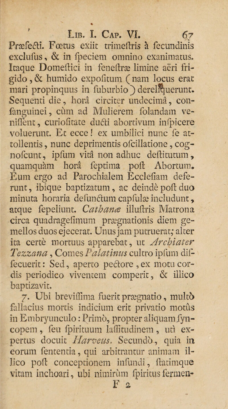 t Lib. i. Cap. vi. 6y Prsefefli. Foetus exiit trimeilris a fecundinis exclufus, & in fpeciem omnino exanimatus. Itaque DomelHci in feneftrae limine aeri fri¬ gido , & humido expolitum (nam locus erat mari propinquus in fuburbio ) dereliquerunt. Sequenti die, hora circiter undecima, con- fanguinei, cum ad Mulierem folandam ve- niilent, curiolitate du61:i abortivum infpicere voluerunt. Et ecce! ex umbilici nunc fe at¬ tollentis , nunc deprimentis ofcillatione, cog- nofcunt, ipfum vita non adhuc deffitutum, quamquam hora feptima poh: Abortum. Eum ergo ad Parochialem Eccleliam defe¬ runt , ibique baptizatum, ac deinde poh: duo minuta horaria defundum capfulse includunt, atque fepeliunt. Cathan^ illuUris Matrona circa quadragefimum pr^gnationis diem ge¬ mellos duos ejecerat. Unus jam putruerat,* alter ita certe mortuus apparebat, ut Archiater Tezzana, Comes Palatinus cultro ipfum dif- fecuerit: Sed, aperto pedlore , ex motu cor¬ dis periodico viventem comperit, & illico baptizavit. 7. Ubi breviffima fuerit prtegnatio, multb fallacius mortis indicium erit privatio motus in Embryunculo: Primo, propter aliquam fyn- copem, feu Ipirituum laffitudinem, uti ex¬ pertus docuit Harveus. Secunda, quia ia eorum fententia, qui arbitrantur animam il¬ lico poli conceptionem infundi, hatimque vitam inchoari, ubi nimirum fpiritus fermen-