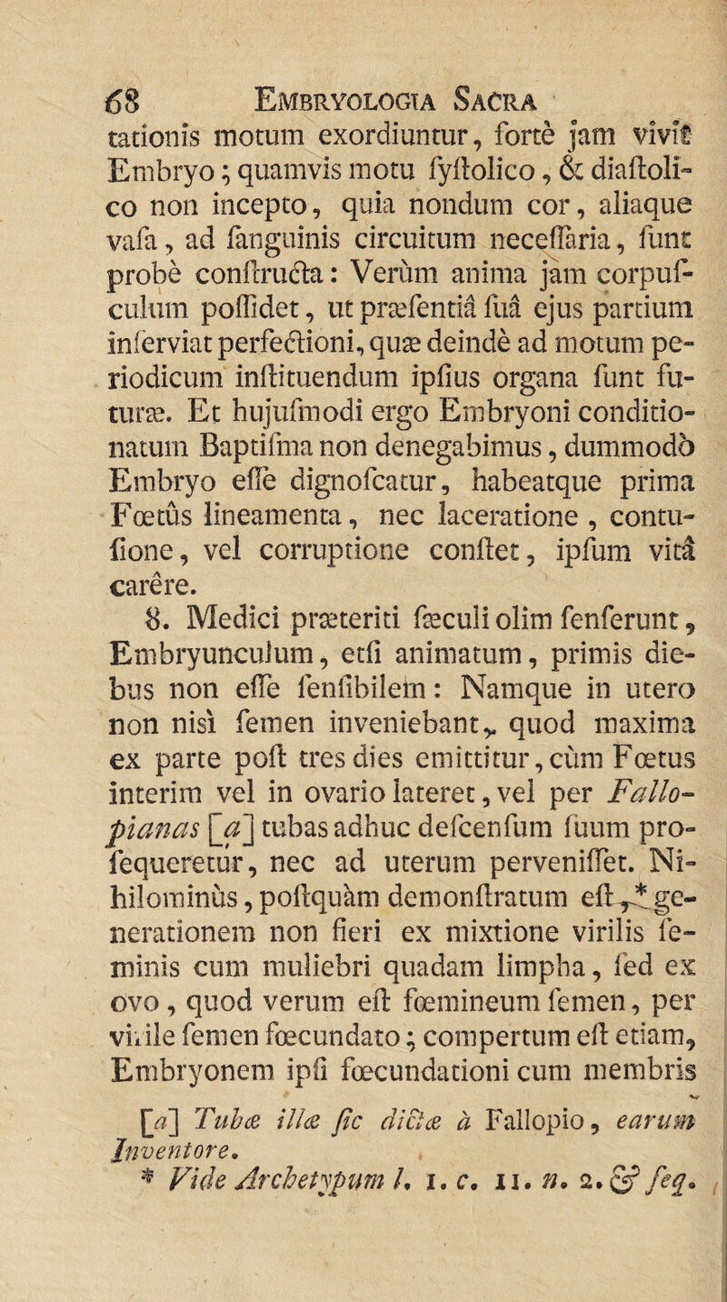 tationis motum exordiuntur, forte jam vivit Embryo; quamvis motu fyllolico, & diaftoli» co non incepto, quia nondum cor, aliaque vafa, ad fangiiinis circuitum necelTaria, funt probe confcrudta: Verum anima jam corpuf- culum polTidet, ut pra^fentia fua ejus partium inferviatperfedtioni, quse deinde ad motum pe¬ riodicum inllituendum ipfius organa funt fu¬ tura. Et hujufmodi ergo Embryoni conditio- natum Baptifma non denegabimus, dummodo Embryo efle dignofcatur, habeatque prima Foetus lineamenta, nec laceratione , contu- llone, vel corruptione conflet, ipflim vid carere. 8. Medici prseteriti fleculi olim fenferunt, Embryunculum, etfl animatum, primis die¬ bus non efle fenfibilem: Namque in utero non nisi femen inveniebant,, quod maxima ex parte poft tres dies emittitur, cum Foetus interim vel in ovario lateret, vel per Fallo'- planas [_a'] tubas adhuc defcenfum fuum pro- fequeretiir, nec ad uterum perveniflet. Ni¬ hilominus , poflquam demonflratum efl^ge- nerationera non fieri ex mixtione virilis fe¬ minis cum muliebri quadam limpha, fed ex ovo, quod verum eft foemineum femen, per viiile femen foecundato; compertum efl etiam. Embryonem ipfl foecundacioni cum membris [a'] Tuhce Ul(Z fic dicUe a Fallopio, earum Juveniore» Vide Archetypum /, i. c. i\»n. feq» ^