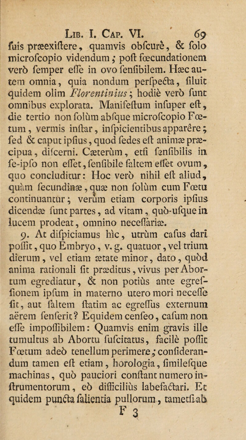 fuis prseexiftere, quamvis obfcure, & folo microfcopio videndum; poft foecundationem ver6 femper efTe in ovo fenfibilem. Hsec au¬ tem omnia, quia nondum perfpedla, filuit quidem olim Florentinius hodie vero fune omnibus explorata. Manifeftum infuper efl:, die tertio non folum abfque microfcopio Foe¬ tum, vermis inftar, infpicientibus apparere ; fed & caput ipfius, quod fedes eft animse pr^- cipua, dilcerni. Cseterum, etfi fenfibilis in fe-ipfo non eiret,renribilefaltemeffet ovum, quo concluditur: Hoc vero nihil eft aliud, quam fecundinse, (^u^ non folum cumFoetu continuantur; verum etiam corporis ipfius dicendae funt partes, ad vitam, qu5-ufquein lucem prodeat, omnino necefiarite. 9. At difpiciamus hic, utrum cafus dari polfit, quo Embryo, v, g. quatuor, vel trium dierum , vel etiam aetate minor, dato, qu5d anima rationali fit proditus, vivus per Abor¬ tum egrediatur, & non potius ante egref- fionem ipfum in materno utero mori necefle fit, aut faltem ftatim ac egrelFus externum aerem fenferit? Equidemcenfeo, cafum noti efiTe impofiibilem: Quamvis enim gravis ille tumultus ab Abortu fufeitatus, facile poflic Foetum ade5 tenellum perimere 5*confideran- dum tamen eft etiam, horologia, fimilefque machinas, quo pauciori conftantnumeroin- ftrumentorum, e5 difficilius labefa(ftari. Ec quidem punfta fallentia pullorum, tametfiab