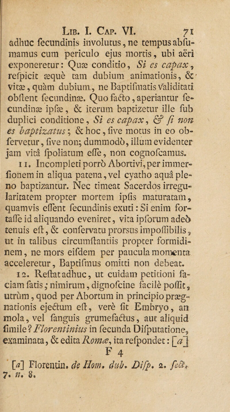 adhuc fecundinis involutus, ne tempus abfu- mamus cum periculo ejus mortis, ubi aeri exponeretur: Qua^ conditio, Si es capax^ refpicit jeque tam dubium animationis, &' vitse, quam dubium, ne Baptifinatis Validitati obdent fecundinse. Quo facdo, aperiantur fe- cundinse ipfe, & iterum baptizetur ille fub duplici conditione, Si es capax^ & fi non es baptizatus; & hoc, live motus in eo ob- fervetur, five non; dummodb, illum evidenter jam vita fpoliatum elTe, non cognofcamus. 11* Incompleti porro Abortivi, per immer- fionemin aliqua patena, vel cyatho aqua ple¬ no baptizantur. Nec timeat Sacerdos irregu¬ laritatem propter mortem ipfis maturatam, quamvis elTent fecundinis exuti: Si enim for- taOe id aliquando eveniret, vita ipforura ade6 tenuis ed, & confervatu prorsus irapoffibilis, ut in talibus circumdantiis propter formidi¬ nem, ne mors eifdem per paucula momenta acceleretur, Baptifmus omitti non debeat. 12. Redatadhuc, ut cuidam petitioni fa¬ ciam fatis; nimirum, dignofcine facile poffic, utrum, quod per Abortum in principio prseg- nationis ejedlum ed, vere fit Embryo, an mola, vel fanguis grumefadus, aut aliquid Florentinius in fecunda Difputatione, examinata, & editaRomee^ itarefpondet: \_a\ F 4 M Florentin. Hom, M. Difp. 2. 7« 8.