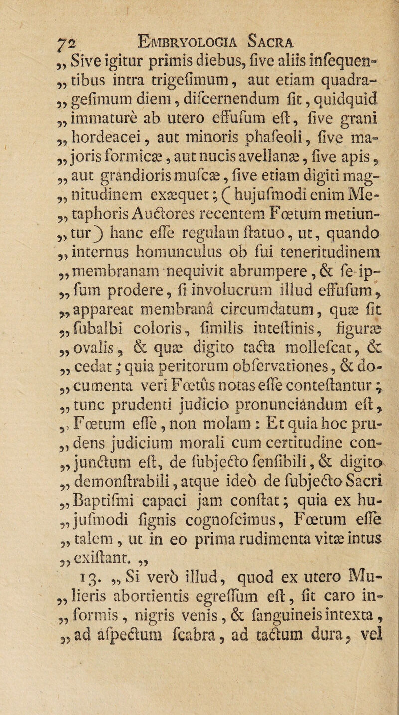 5, Sive igitur primis diebus, five aliis infequen- „ tibus intra trigefimum, aut edam quadra- 5, gefimum diem, difcernendum fit, quidquid ,, immature ab utero efFufum eft, five grani 5, hordeacei, aut minoris phafeoli, five ma» ,, joris formicse, aut nucis avellanae, five apis ^ 5, aut grandioris mufc^, five etiam digiti mag- ,, nitudinem exaequet; hujurmodi enim Me- „ taphoris Auftores recentem Foetum metiun- „tur) hanc elTe regulam fiatuo, ut, quando ,, internus homunculus ob fui teneritudinem 5, membranam nequivit abrumpere, & fe ip- 5, fum prodere, fi involucrum illud efFufum ^ 5,appareat membrana circumdatum, quae fit 5,rubalbi coloris, fimilis inteftinis, figurse 5, ovalis 5 & qu2e digito tafta mollefcat, & „ cedat 3* quia peritorum obfervationes, & do- 3, cumenta veri Fcetus notas efie contefiantur % 5, tunc prudenti judicio pronunciandum efi^ 5> Foetum efie, non molam : Et quia hoc pru- 5, dens judicium morali cum certitudine con- „jundum efi, de fubjedofenfibili,& digito „ demonflrabili, atque ideo de fubjedfo Sacri ,, Baptifmi capaci jam confiat; quia ex hu- „jufmodi fignis cognofciraus, Foetum efie 3, talem, ut in eo prima rudimenta vitse intus 3,exifi:anL ,, 13. „Si ver6 illud, quod ex utero Mu- 3, lieris abortientis egreffum efi, fit caro in» 3, formis , nigris venis, & fanguineis intexta,