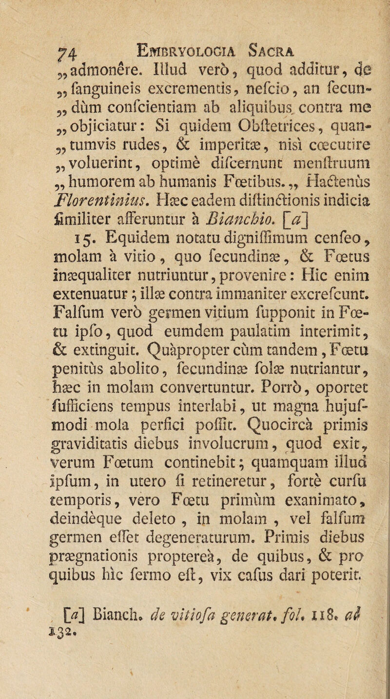 5,admonere. Illud vero, quod additur, do 5,fanguineis excrementis, nefcio, an fecun» 5, dum confciendam ab aliquibus contra me 55 objiciatur: Si quidem Obdetrices, quan- jjtumvis rudes, & imperitse, nisi coecutire 5, voluerint, optime difcernunt mendruuni ,5 humorem ab humanis Foetibus. „ Hadenus Florentinius, Ffec eadem diflindionis indicia fi militer alFeruntur a Bianchio, 15. Equidem notatu digniffimum cenfeo, molam a vitio, quo fecundin^, & Foetus insequaliter nutriuntur, provenire: Hic enim extenuatur; illse contra immaniter excrefcunt. Falfum vero germen vitium fupponit inF(e- tu ipfo, quod eumdera paulatim interimit, & extinguit. Quapropter cum tandem, Ftetu penitus abolito, fecundinse fol^ nutriantur, hsec in molam convertuntur. Porro, oportet fufficiens tempus interlabi, ut magna hujuf- modi mola perfici poflit. Quocirca primis graviditatis diebus involucrum, quod exit, verum Foetum continebit; quamquam illud jpfum, in utero fi retineretur, forte curfu temporis, vero Foetu primum exanimato, deindeque deleto , in molam , vel falfum germen efiet degeneraturum. Primis diebus pr^gnationis propterea, de quibus, & pro quibus hic fermo efl, vix cafus dari poterit. , M Bianch» de vltiofa generat, foU 118. ai i32.