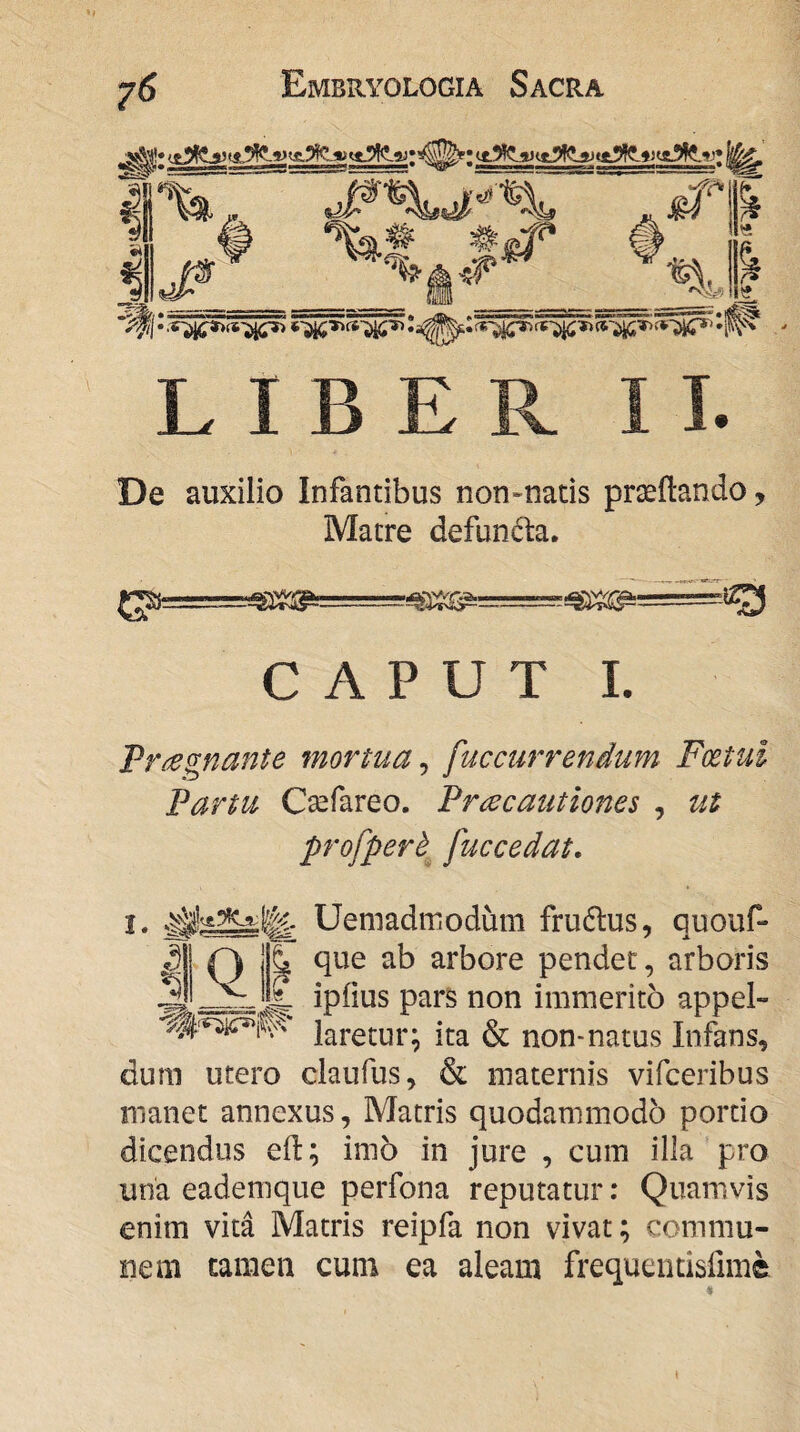 *%# #<# -ft* Bi ’% « L I B De auxilio Infantibus non-natis praeftando, Matre defundla. CAPUT I. Fr^egnante mortua^ fuccurrenium Foetui Farm Csefareo. Fracaiitiones , ut profperh^ fuccedat. I. Uemadmodum frudlus, quouf- ^11 0 jlf que ab arbore pendet, arboris 3 E ipfius pars non immerito appel- laretur; ita & non-natus Infans, dum utero claufus, & maternis vifceribus manet annexus, Matris quodammodo portio dicendus eft; imo in jure , cum illa pro una eademque perfona reputatur: Quamvis enim vita Matris reipfa non vivat; commu¬ nem tamen cum ea aleam frequentisfime %