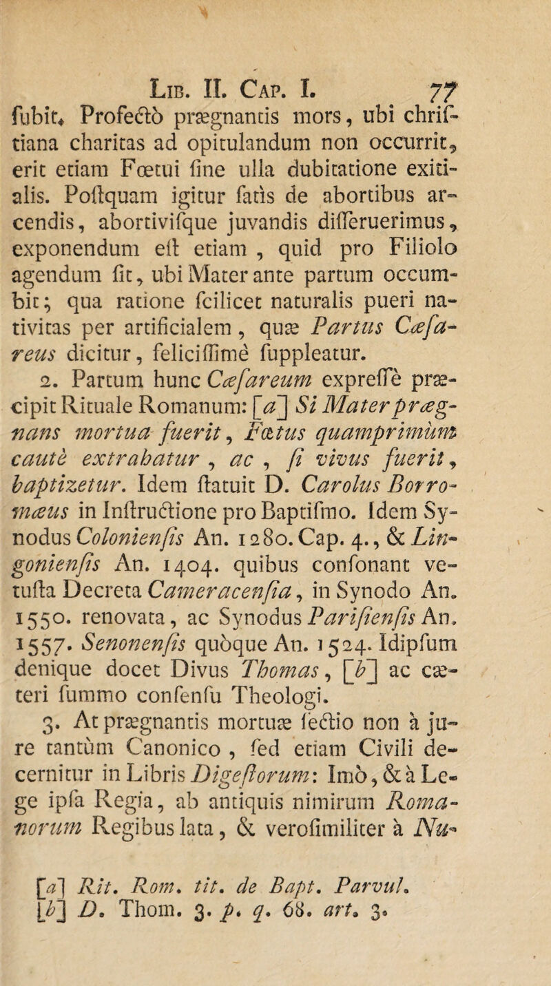 fubir* Profedo prsegnancis mors, ubi chrif- tiana charitas ad opitulandum non occurrit, erit etiam Foetui fine ulla dubitatione exiti¬ alis. Pofiquam igitur fatis de abortibus ar» cendis, abortivifque juvandis dilTeruerimus, exponendum eil etiam , quid pro Filiolo agendum fit, ubi Mater ante partum occum¬ bit; qua ratione fcilicet naturalis pueri na¬ tivitas per artificialem, qute Partus Ciefa^ reus dicitur, felicifiime fuppleatur. 12. Partum hunc Ccefareum exprefiTe prae¬ cipit Rituale Romanum: [aj St Mater praeg¬ nans mortua fuerit ^ P^cttus quamprimum caute extrahatur ^ ac ^ fi vivus fuerit, baptizetur. Idem Hatuit D. Carolus Botro- mceus in Infirudione proBaptifmo. Idem Sy¬ nodus Colonienfis An. 1280. Cap. 4., & Lin* gonienfis An. 1404. quibus confonant ve- tufia Decreta Cameracenfia, in Synodo An. 1550. renovata, ac SynodusAn, 1557. Senonenfis qubqueAn. 1524. Idipfum denique docet Divus Thomas ac cse- teri fummo confenfu Theologi. 3. At prtegnantis mortute lectio non a ju¬ re tantum Canonico , fed edam Civili de¬ cernitur mlu\hv\sDigeftorum: Imo,&aLe¬ ge ipfa Regia, ab antiquis nimirum Roma¬ norum Regibus lata, & verofimiliter a Nu'- [a] Rit. Rom. tit. de Bapt, Parvui, [fi] D, Thom. 3. q, 68. art^ 3.