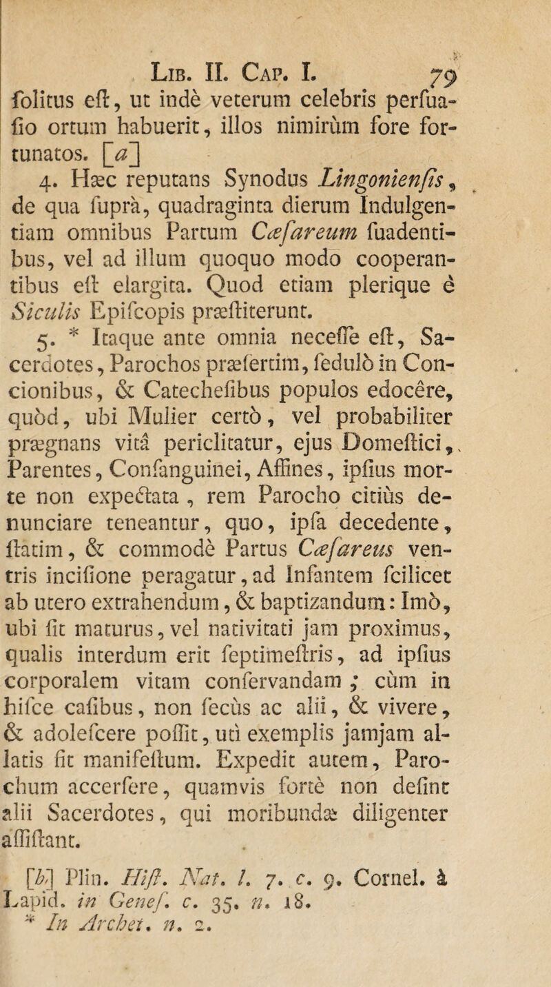 folitus efl, uc inde veterum celebris perfua- fio ortum habuerit^ illos nimirum fore for¬ tunatos. 4. Haec reputans Synodus Lingonlenfts ^ de qua fupra, quadraginta dierum Indulgen¬ tiam omnibus Partum Ccefareum fuadenti- bus, vel ad illum quoquo modo cooperan- tibus ell elargita. Quod etiam plerique e Siculis Epifcopis pr^fliterunr. 5. * Itaque ante omnia necefle eft, Sa¬ cerdotes, Parochos pr^lertim, fedulo in Con¬ cionibus, & Catechefibus populos edocere, quod, ubi Mulier certo, vel probabiliter pr^gnans vita periclitatur, ejus Domeftici,. Parentes, Confanguinei, Affines, ipiius mor¬ te non expedtata , rem Parocho citius de- nunciare teneantur, quo, ipfa decedente, llatim, & commode Partus Cafareus ven¬ tris incifione peragatur, ad Infantem fcilicet ab utero extrahendum, & baptizandum: Im5, ubi fit maturus, vel nativitati jam proximus, qualis interdum erit feptimeilris, ad ipfius corporalem vitam confervandam ; cum in hifce cafibus, non fecus ac alii, & vivere, & adolefcere poffit, uti exemplis jamjam al¬ latis fit manifellum. Expedit autem. Paro¬ chum accerfere, quamvis forte non definc alii Sacerdotes, qui moribundae diligenter affidant. [b'] Plin. Hift, Ncit, /. 7. c, 9. Cornei, i Lapid. in Genef, c. 35, n, 18. ^ In Archet, n, 2.