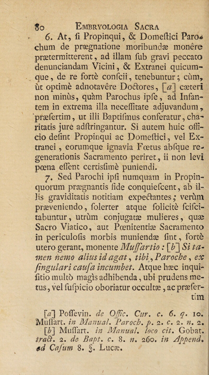 6. At, li Propinqui, & Domeffici Paro-» chum de praegnatione moribunda monere praetermitterent, ad illam fub gravi peccato denunciandam Vicini, & Extranei quicum¬ que, de re forte confcii, tenebuntur; cum, ut optime adnotavere Dodlores, ]^a'] cteteri non minus, quam Parochus ipfe, ad Infan¬ tem in extrema illa necelTitate adjuvandum , ■prsefertim, ut illi Baptifmus conferatur, cha- ritatis jure adftringantur. Si autem huic offi¬ cio defint Propinqui ac Domeftici, vel Ex¬ tranei , eorumque ignavia Foetus abfque re¬ generationis Sacramento periret, ii non levi poena eflent certisfime puniendi. 7« Sed Parochi ipfi numquam in Propin¬ quorum praegnantis fide conquiefcent, ab il¬ lis graviditatis notitiam expedlantes ,* verum prseveniendo, folerter atque folicite fcifci- tabuntur, utrum conjugatse mulieres, quse Sacro Viatico, aut Poenitentia Sacramenta in periculofis morbis muniendse fint, forte utero gerant, monente MuJJartio: Si ta* men nemo alius id agat ^ tibi^^ Paroche ^ ex (ingulari caufa incumbet. Atque hsec inqui- fitio multo magis adhibenda, ubi prudens me¬ tus, vel fufpicio oboriatur occultse, ac prsefer- tim [/3] PolTevin. de Offic. Cur. c. 6. q. 10. Mullart. in Manual. Paroch. p. 2. c. 2. n. 2. \b'] Muflart. in Manual. loco cit. Gobat. trabi. 2. de Bapt. c. 8. n. 260. in Appende