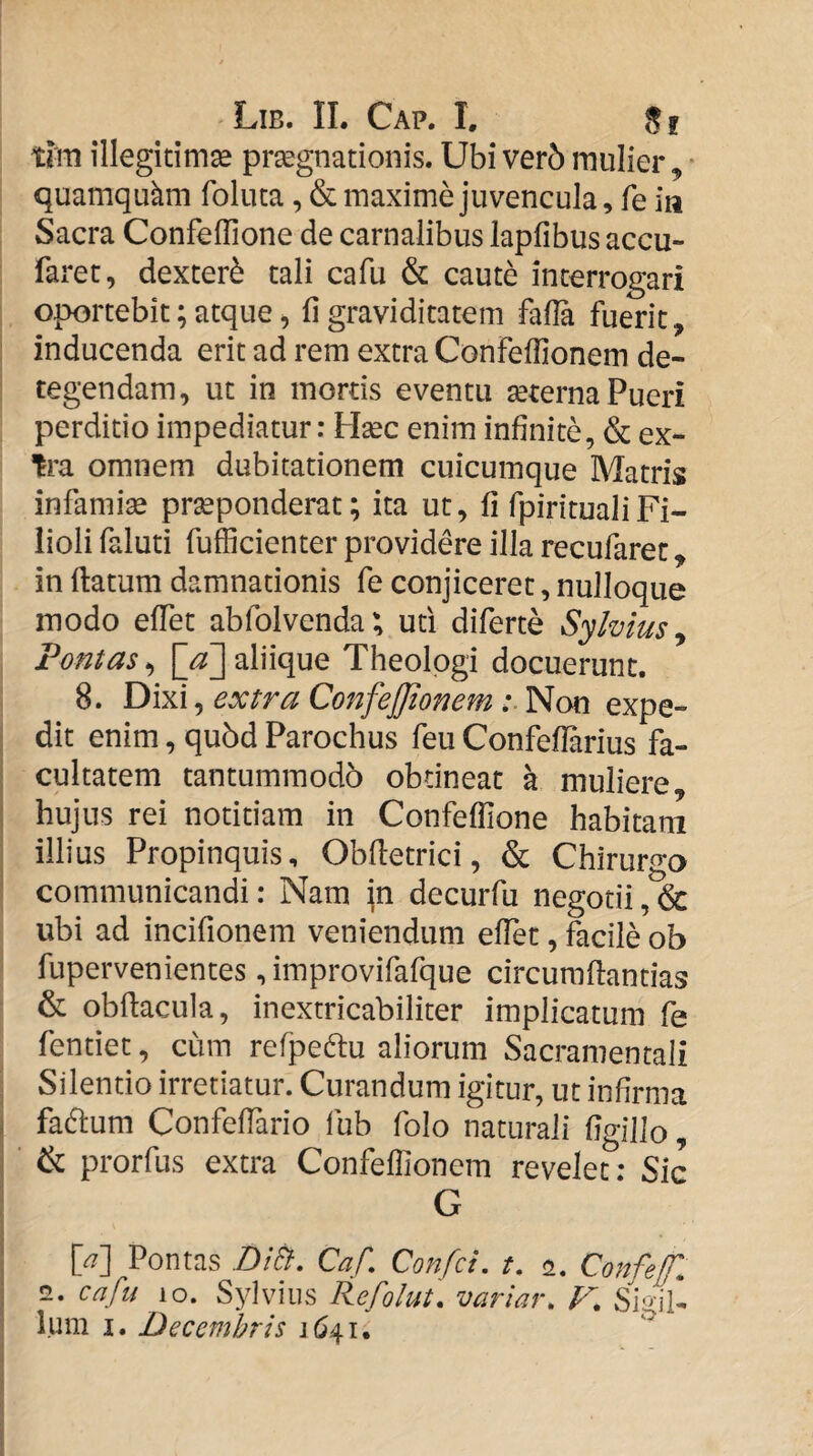 tlm illegitimse prsegnationis. Ubi verb mulier ^ quamquam foluta, & maxime juvencula, fe in Sacra Confeffione de carnalibus lapfibus accu- faret, dexter^ tali cafu & caute interrogari oportebit; atque, fi graviditatem fafla fuerit, : inducenda erit ad rem extra Confeflionem de¬ tegendam, ut in mortis eventu seterna Pueri perditio impediatur: Hsec enim infinite, & ex- omnem dubitationem cuicumque Matris infamias praeponderat; ita ut, fi fpiritualiFi¬ lioli faluti fufficienter providere illa recufarec, in ftatum damnationis fe conjiceret, nulloque modo effet abfolvenda; ud diferte Sylvius ^ Fontas^ aliique Theologi docuerunt. 8. Dixi, extra ConfeJJtonem Non expe- I dit enim, qu5d Parochus feu Confeflarius fa- I cultatem tantummodb obtineat a muliere, I hujus rei notitiam in Confeffione habitam I illius Propinquis, Obfletrici, & Chirurgo I communicandi: Nam jn decurfu negotii ubi ad incifionem veniendum effiet, facile oh fupervenientes ,improvifafque circumflandas & obflacula, inextricabiliter implicatum fe fentiet, cum refpeftu aliorum Sacramentali ■ Silentio irretiatur. Curandum igitur, ut infirma j fadlum Confeffiario fub folo naturali figillo, & prorfus extra Confeffionem revelet: Sic G [a'] Pontas Di&, Caf, Confci, t, <2. Confef. 2. cafu Sylviiis Refolut, variar, V. Sigil¬ lum I. Decembris