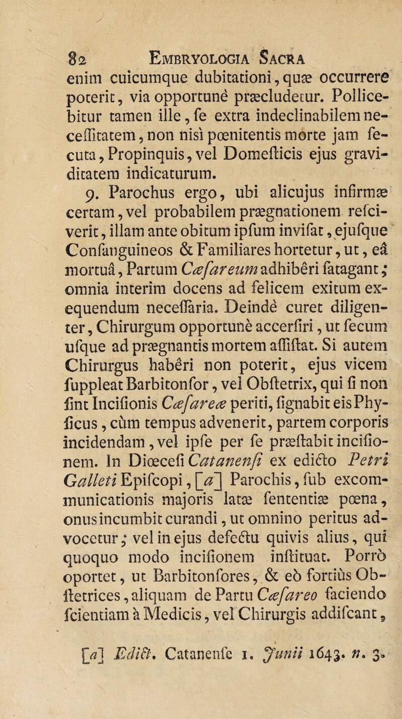 enim cuicumque dubitationi, quae occurrere poterit, via opportune praecludetur. Pollice¬ bitur tamen ille, fe extra indeclinabilem ne¬ ce ffitatem, non nisi poenitentis morte jam fe- cuta,Propinquis, vel Domeflicis ejus gravi¬ ditatem indicaturum. 9. Parochus ergo, ubi alicujus infirmae certam, vel probabilem praegnationem refci- verit, illam ante obitum ipfum invifat, ejufque Confanguineos & Familiares hortetur, ut, ea mortua, Partum C^efareum adhiberi fatagant ,• omnia interim docens ad felicem exitum ex- equendum necellaria. Deinde curet diligen¬ ter , Chirurgum opportune accerfiri, ut fecum ufque ad praegnantis mortem alfiUat. Si autem Chirurgus haberi non poterit, ejus vicem fuppleatBarbitonfor, vel Obftetrix, qui fi non lint Incifionis Ccefarece periti, fignabit eis Phy¬ lleus , cum tempus advenerit, partem corporis incidendam , vel ipfe per fe praedabit incifio- nem. In l}\QQQQ^\Catanenfi ex edidto Petri Epifeopi,[<^3 Parochis,fub excom¬ municationis majoris latae fententi^ poena, onusincumbit curandi, ut omnino peritus ad¬ vocetur,* vel in ejus defeflu quivis alius, qui quoquo modo incifionem inftituat. Porro oportet, ut Barbitonfores, & e5 fortiusOb- lletrices, aliquam de Partu C^efareo faciendo fcientiam a Medicis, vel Chirurgis addifeant, {/\ EcIiB\ Catanenfe i, J’unii 1643. 3^