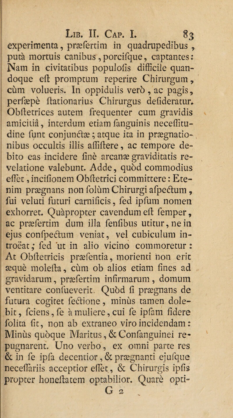 experimenta, pr^fercim in quadrupedibus , puta mortuis canibus , porcifque, captantes: Nam in civitatibus populofis difficile quan¬ doque efl: promptum reperire Chirurgum, cum volueris. In oppidulis ver5 , ac pagis, perfsepe llationarius Chirurgus defideratur* Obfletrices autem frequenter cum gravidis amicitia, interdum etiam fanguinis neceffitu- dine fune conjundlse; atque ita in praegnatio¬ nibus occultis illis affiffiere, ac tempore de¬ bito eas incidere fine arcanse graviditatis re¬ velatione valebunt. Adde, quod commodius efiet, incifionem Obftetrici committere: Ete¬ nim praegnans non folum Chirurgi afpedtum, fui veluti futuri carnificis, fed ipfum nomen exhorret. Quapropter cavendum efi: femper, ac prsefertim dum illa fenfibus utitur, ne in ejus confpedlum veniat, vel cubiculum in¬ troeat,* fed ‘ut in alio vicino commoretur: At Obfietricis pr^fentia, morienti non erit seque molefia, cum ob alios etiam fines ad gravidarum, pr^fertim infirmarum, domum ventitare confueverit. Quod fi prsegnans de futura cogitet fe(5lione, minus tamen dole- bit, fciens, fe a muliere, cui fe ipfam fidere folita fit, non ab extraneo viro incidendam: Minus qubque Maritus, & Confanguinei re¬ pugnarent. Uno verbo, ex omni parte res & in fe ipfa decentior, & prsegnanti ejulque necefiariis acceptior efiet, & Chirurgis ipfis propter honefiatem optabilior. Quare opti- G 2