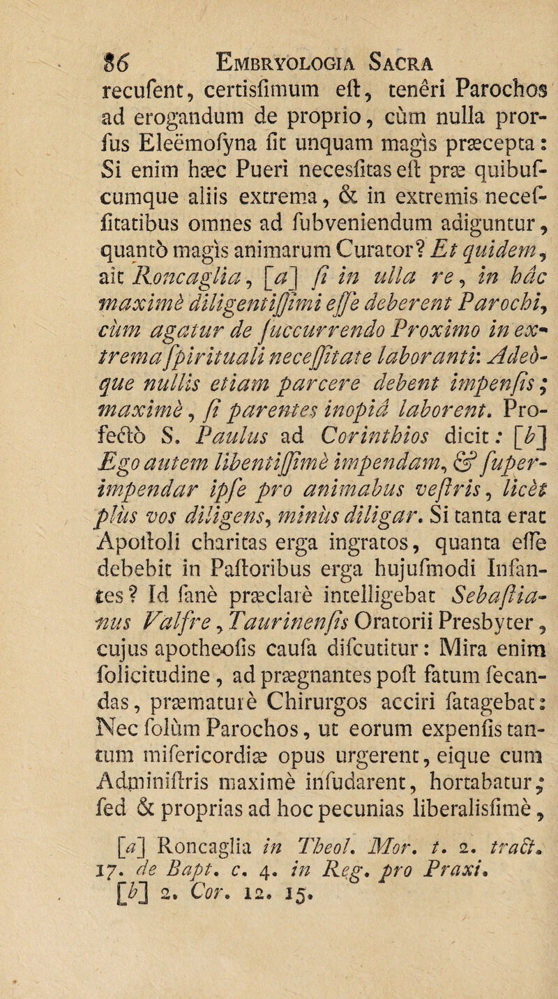 recufent, certisfimum eft, teneri Parochos ad erogandum de proprio, cum nulla pror- fus Eleemofyna fit unquam magis prsecepta: Si enim hsec Pueri necesfitas ell prse quibuf- cumque aliis extrema, & in extremis necef- fitatibus omnes ad fubveniendum adiguntur, quanto magis animarum Curator? Et quidem^ aic Roncaglia, \_d] fi in ulla re, in hac maxime diligentifjimi ef]e deberent Parochij cum agatur de juccurrendo Proximo in ex- tremafpirituali necefjitate laboranti'. Adeo- que nullis etiam parcere debent impenfis ; maxime, fi parentes inopia laborent. Pro- fedlo S. Paulus ad Corinthios dicit; [^J Ego autem lihentifjime impendam., & fuper- impendar ipfe pro animabus veflris licet plus vos diligens.^ minus diligar. Si tanta erae Apolloli charitas erga ingratos, quanta efie debebit in Palloribus erga hujufmodi Infan¬ tes ? Id fane prseclare intelligebat Sebafiia- mis Valfre ^ Taurinenfis Oratorii Presbyter, cujus apotheofis caufa difeutitur: Mira enim folicitudine, ad prsegnantes poli fatum fecan- das, prsemature Chirurgos acciri fatagebat: Nec folum Parochos, ut eorum expenfis tan¬ tum mifericordi^ opus urgerent, eique cum Adminillris maxime infudarent, hortabatur fed & proprias ad hoc pecunias liberalisfime, \_a] Roncaglia in Theol. Mor. t. 2. tra&^ 17. de Bapt. c. 4. i?2 Reg, pro Praxi,