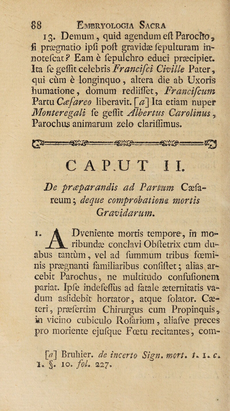 13. Demum, quid agendum efl ParocB^o 5 fi praegnatio ipli poft gravidae Tepulturam in- notefcac ? Eam e fepulchro eduei praecipier. Ita Franclfct Civille Pater, qui eura e longinquo, altera die ab Uxoris humatione, domum rediilFet, Franclfcum Partu Cafareo liberavit, Ita etiam nuper MonteregMi: fe geffic Alhertus CaroUnm, Parochus animarum zelo clarijffimus. C A P.U T I L De praeparandis ad ParPum Ctefa» reum; deque comprobatione mortis Qr avidarum. 1. 4 Dveniente mortis tempore, m mo“ /~\ ribund^ conclavi Obfletrix cum du¬ abus tantum, vel ad fummum tribus fcemi- nis praegnanti familiaribus confillet; alias ^ ar¬ cebit Parochus, ne multitudo confufionem pariat. Ipfe indefelTus ad fatale aeternitatis va¬ dum asfidebir hortator, atque folator. Cae- teri, proeferdm Chirurgus cum Propinquis, in vicino cubiculo Rofarium, aliafve preces pro moriente ejufque Foetu recitantes, com- [/7] Bruhier. de incerto Sign. mott. t*. '1,. 10. foL 227*