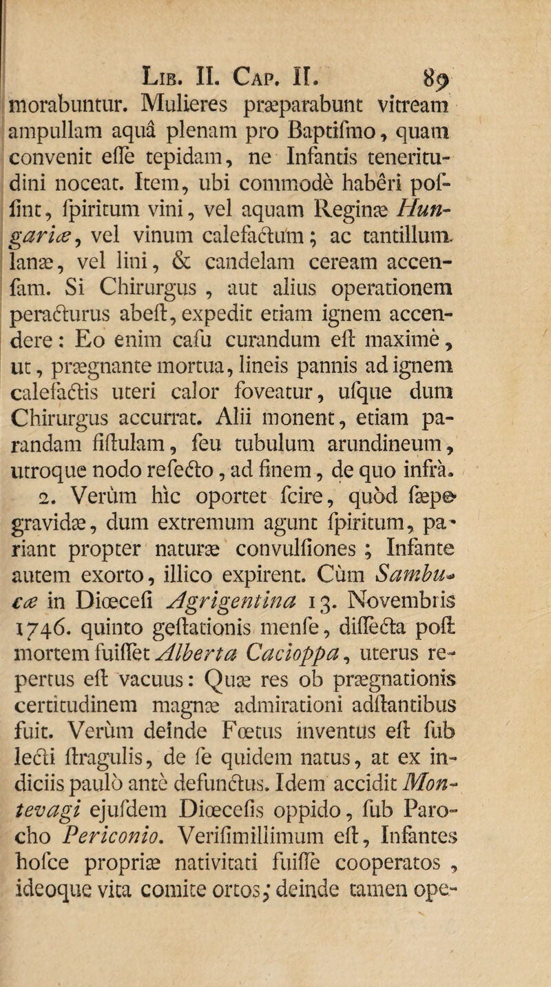 morabuntur. Mulieres praeparabunt vitream ampullam aqua plenam pro Baptifrao ^ quam convenit eUe tepidam, ne Infantis teneritu¬ dini noceat. Item, ubi commode haberi pof- lint, fpiritum vini, vel aquam Reginae Hun- garice^ vel vinum caiefa(d:um; ac tantillum, lanae, vel lini, & candelam ceream accen- fam. Si Chirurgus , aut alius operationem perafturus abeft, expedit etiam ignem accen¬ dere : Eo enim cafu curandum ell maxime, ut, praegnante mortua, lineis pannis ad ignem calefadtis uteri calor foveatur, ufque dum Chirurgus accurrat. Alii monent, etiam pa¬ randam fidulam, feu tubulum arundineum, utroque nodo refedlo, ad finem, de quo infra. 2. Verum hic oportet fcire, quod fsepe- gravidae, dum extremum agunt fpiritum, pa¬ riant propter naturae convulfiones ; Infante autem exorto, illico expirent. Cum Samhu^ C(e in Dioecefi Agrigentina 13. Novembris 1746. quinto geftationis menfe, difledta pofl: mortem fuiffet Cacioppa^ uterus re¬ pertus eft vacuus: Quae res ob pr^gnationis certitudinem magnae admirationi adftantibus fuit. Verum deinde Foetus inventus eft fub ledi ftragulis, de fe quidem natus, at ex in¬ diciis paulo ante defundus. Idem accidit Mon- tevagi ejufdem Dioecefis oppido, fub Paro¬ cho Periconio, Verifimiliimum eft. Infantes hofce propria nativitati fuifle cooperatos , ideoque vita comite ortos,* deinde tamen ope-