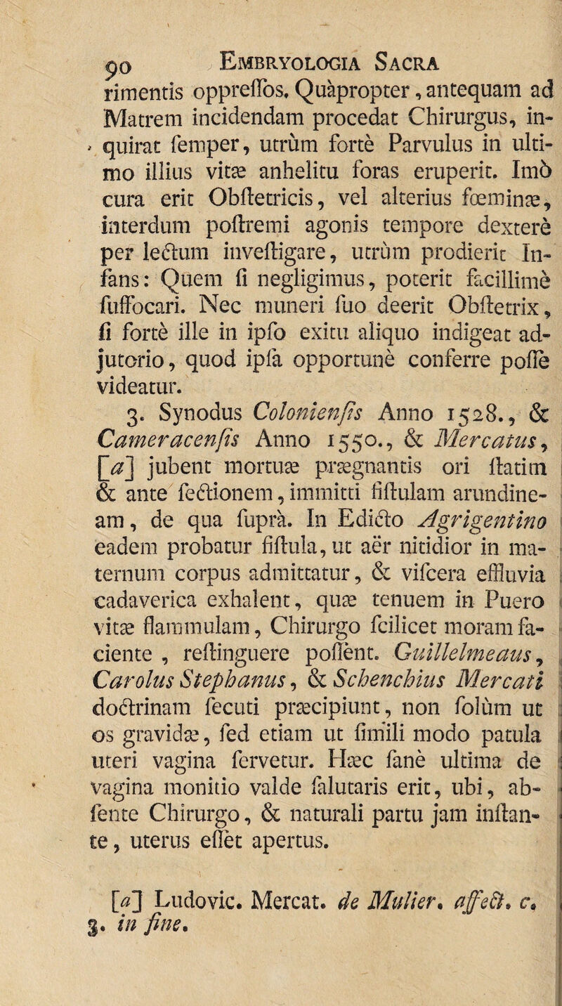 rimentis opprelTos, Quapropter, antequam ad Matrem incidendam procedat Chirurgus, in- ^ quirat femper, utrum forte Parvulus in ulti¬ mo illius vitse anhelitu foras eruperit. Im6 cura erit ObHetricis, vel alterius foemin^, interdum poftremi agonis tempore dextere per iedum inveftigare, utrum prodierit In¬ fans: Quem fi negligimus, poterit facillime fuftbcari. Nec muneri fuo deerit Obftetrix, fi forte ille in ipfo exitu aliquo indigeat ad¬ jutorio, quod ipfa opportune conferre polle videatur. 3. Synodus Colonienfts Anno 1528., & Cameracenfis Anno 1550., & Mercatus^ jubent mortua prtegnantis ori llatim & ante fedlionem, immitti fidulam arundine¬ am , de qua fupra. In Edido Agrigentino eadem probatur fillula,ut aer nitidior in ma¬ ternum corpus admittatur, & vifcera effluvia cadaverica exhalent, qute tenuem in Puero vitte flammulam, Chirurgo fcilicet moram fa¬ ciente , rellinguere pollent. Guillelmeaus ^ Car olus Stephanus, & Schenchius Mercati dodrinam fecuti praecipiunt, non folum ut os gravidse, fed etiam ut liiriili modo patula uteri vagina fervetur. Htec fane ultima de vagina monitio valde falutaris erit, ubi, ab- fente Chirurgo, & naturali partu jam inllan- te, uterus ellet apertus. [a] Ludovic. Mereat, de Mulier^ c»