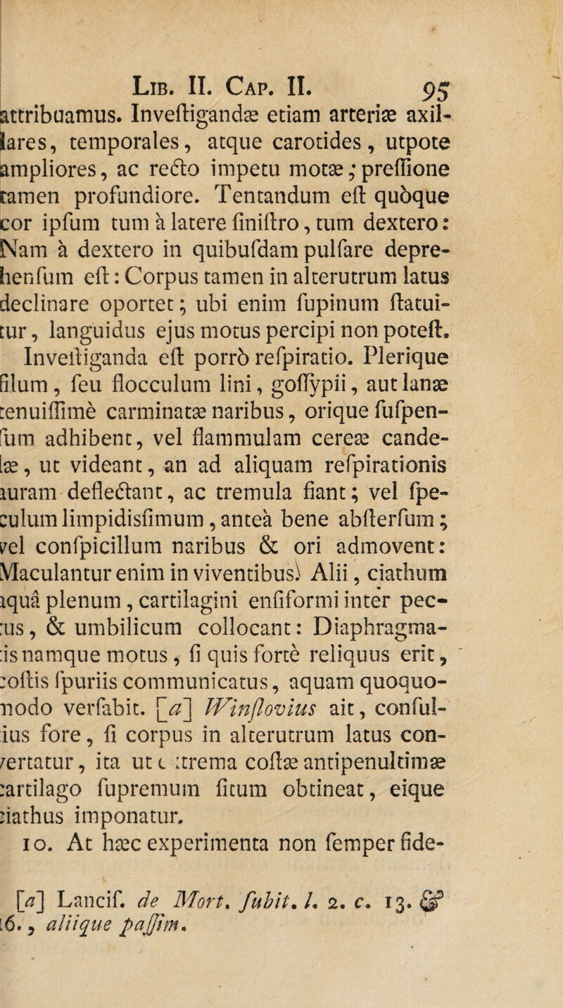 attribuamus. Inveftiganda^ etiam arteriae axil¬ lares, temporales, atque carotides, utpote ampliores, ac redlo impetu motse;preflione tamen profundiore. Tentandum efl: qubque cor ipfum tum a latere finillro, tum dextero: Nam a dextero in quibufdam pulfare depre- lienfum efl: Corpus tamen in alterutrum latus declinare oportet; ubi enim fupinum ftatui- tur, languidus ejus motus percipi non poteft. Invelliganda eft porrb refpiratio. Plerique filum, feu flocculum lini, goflypii, aut lanse [enuiffime carminata naribus, orique fufpen- fum adhibent, vel flammulam cerete cande- Ite, ut videant, an ad aliquam refpirationis iuram defledlant, ac tremula fiant; vel fpe- culum limpidisfimum, antea bene abAerfum; i^el confpicillum naribus & ori admovent: Maculantur enim in viventibus) Alii, ciathum iqua plenum , cartilagini enfiformi inter pec- :us, & umbilicum collocant: Diaphragma- :isnamque motus, fi quis forte reliquus erit, :oflis fpuriis communicatus, aquam quoquo- nodo verfabit. \^a'] Winflovlus ait, conful- ius fore, fi corpus in alterutrum latus con¬ certatur , ita ut c itrema coflse antipenuldmse :artilago fupremum ficum obtineat, eique 'iathus imponatur, IO. At htec experimenta non femperfide- [^] Lnncif. de Mort, fuhit, l. 2. c. 13. [6. , ali i que pajjlm.