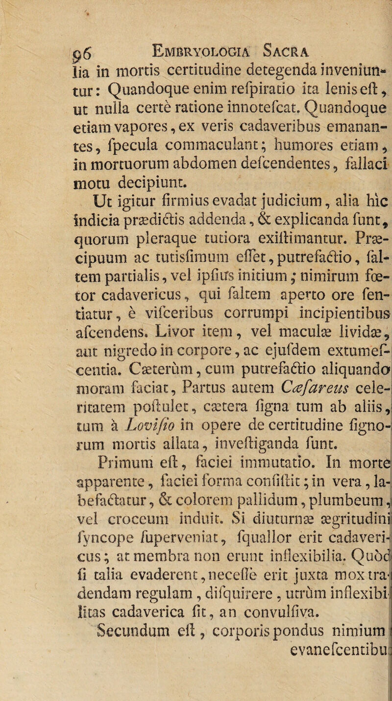 lia in mortis certitudine detegenda inveniun¬ tur: Quandoque enim refpirado ita lenis eft, ut nulla certe ratione innotefcat. Quandoque etiam vapores, ex veris cadaveribus emanan¬ tes, Ipecula commaculant; humores etiam, in mortuorum abdomen defcendentes, fallaci motu decipiunt. Ut igitur firmius evadat judicium, alia hic indicia prsedidis addenda, & explicanda funt, quorum pleraque tutiora exiltimantur. Prae¬ cipuum ac tutisfiraum elTet, putrefadlio, fal- tem partialis, vel ipfiirs initium; nimirum fe¬ tor cadavericus, qui faltem aperto ore fen- tiatur, e vifceribus corrumpi incipientibus afcendens. Livor item, vel macula: lividae, aut nigredo in corpore, ac ejufdem extumef-' centia. Cseterum, cum putrefaftio aliquando moram faciat, Partus autem Ct^efareus cele-; ritatem poilulet, csetera figna tum ab aliis,- tum a Lovifio in opere de certitudine figno-; rum mortis ailata, inveftiganda funt. Primum efl, faciei immutatio. In morte apparente, faciei forma coniiflit; in vera, la- befadatur, & colorem pallidum, plumbeum ,i vel croceum induit. Si diuturnge segritudinii fyncope fuperveniat, fquailor erit cadaveri-: cus; at membra non erunt inflexibilia. Quod fi talia evaderent,necelle erit juxta moxtra-j dendara regulam, difquirere , utrum inflexibii litas cadaverica fit, an convulfiva. Secundum ell, corporis pondus nimium evanercentibu:j