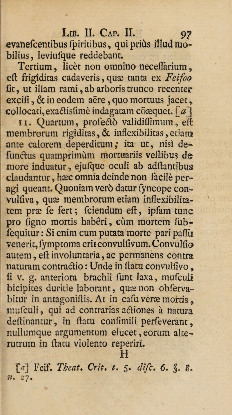 evatiefcentibus fpiritibus ^ qui prius illud mo¬ bilius, leviufque reddebant. Tertium, licet non omnino neceflarium, efl: frigiditas cadaveris, qux tanta ex Feifo(} fit, ut illam rami, ab arboris trunco recenter excifi, & in eodem aere, quo mortuus jacet, collocati,exaftisfime indagatam coaequet. \jf\ 11. Quartum, profe6l6 validiflimum, elfc membrorum rigiditas, & inflexibilitas, etiam ante calorem deperditum; ita ut, nisi de- fun(^us quamprimum mortuariis veftibus de more induatur , ejufque oculi ab adftantibus claudantur , hxc omnia deinde non facile per¬ agi queant. Quoniam ver6 datur fyncope con- vulfiva, qute membrorum etiam inflexibilita- tem pr^ fe fert; fciendum eft, ipfam tunc pro figno mortis haberi, cum mortem fub- fequitur: Si enim cum putata morte pari paflu venerit, fymptoma erit convulfivum. Convulfio autem, eft involuntaria, ac permanens contra naturam contradio: Unde in (latu convulfivo, li v. g. anteriora brachii funt laxa, mufculi bicipites duritie laborant, quse non obferva- bitur in antagoniftis. At in cafu verse mortis, mufculi, qui ad contrarias adiones a natura dellinantur, in ftatu confimili perfeverant, nullumque argumentum elucet, eorum alte¬ rutrum in flatu violento reperiri. H M Feif. Tbeat. Crit» t. 5. difc. 6. §, g. 27.