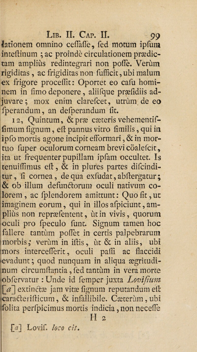 lationem omnino cefTafTe, fed motum ipfuni inteftinum ; ac proinde circulationem praedic¬ tam amplius redintegrari non polle. Verum rigiditas , ac frigiditas non fufficit,ubi malum ex frigore procellit: Oportet eo cafu homi¬ nem in limo deponere, aliifque prselidiis ad¬ juvare; mox enim clarefcet, utrum de eo fperandum, an defperandum Iit. 12, Quintum, &pr^ caeteris vehementif- (Imum fignum, elt pannus vitro limilis, qui in ipfo mortis agone incipit efformari, & in mor¬ tuo fuper oculorum corneam brevi coalefcit, ita ut frequenter pupillam ipfam occultet. Is tenuilTimus ell, & in plures partes difcindi- 'tur, li cornea, de qua exfudat, abllergatur ; ob illum defundlorum oculi nativum co- Ilorem , ac fplendorem amittunt; Quo Iit, ut dmaginem eorum, qui in illos afpiciunt, am¬ plius non repraefentent, ut in vivis, quorum -oculi pro fpeculo funt. Signum tamen hoc fallere tantum polTet in certis palpebrarum Imorbis; verum in illis, ut & in aliis, ubi jmors intercellerit, oculi paffi ac flaccidi «evadunt; quod nunquam in aliqua aegritudi- inum circumflantia, fed tantum in vera morte «obfervatur : Unde id femper juxta Lovifium ^a~\ extincTiae jam vitae lignum reputandum ell icaraderiflicum, & infallibile. Caeteriim, ubi Ifolita perfpicimus mortis indicia, non necelTe ^ H 2 l/i] Lovif. loco ch.