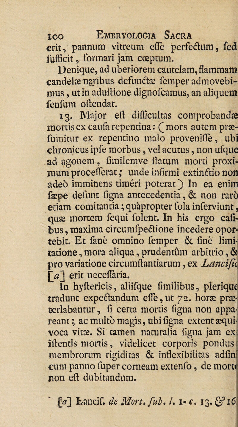 erit, pannum vitreum efle perfedlum, fed fufficit, formari jam coeptum. Denique, ad uberiorem cautelam, flammam candelae naribus defundae femper admovebi¬ mus , ut in aduftione dignofcamus, an aliquem fenfum oflendat. 13. Major efl: difficultas comprobandae mortis ex caufa repentina; Q mors autem prae- fumitur ex repentino malo provenilTe, ubi chronicus ipfe morbus, vel acutus, non ufque ad agonem, fimilemve flatum morti proxi¬ mum proceflerat; unde infirmi extinfiio non adeo imminens timeri poterat) In ea enim faepe defunt figna antecedentia, & non raro etiam comitantia; quapropter fola inferviunt, quae mortem fequi folent. In his ergo cafi-; bus, maxima circumfpedtione incedere opor^ tebit. Et fane omnino femper & fine limi¬ tatione , mora aliqua, prudentum arbitrio, & pro variatione circumflandarum, ex Lanci[i( neceflaria. in hyflericis, aliifque fimilibus, plerique tradunt expedandum elTe, ut 72. horae prae-; cerlabantur, fi certa mortis figna non appa-: reant; ac multo magis, ubi figna extent «quf voca vitae. Si tamen naturalia figna jam ex:j iflentis mortis, videlicet corporis pondus membrorum rigiditas & inflexibilitas adfinrl cum panno fuper corneam extenfo, de movm jion efl dubitandum. | Lancif* de Mort, fui, /. i- «•. 13. ^