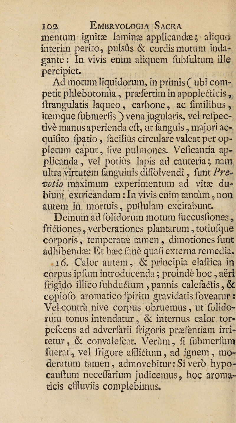 mentum ignitse laminse applicanda; aliquo inteiim perito, pulsus & cordis motum inda¬ gante : In vivis enim aliquem fubfultum ille percipiet. Ad motum liquidorum, in primis ( ubi com¬ petit phlebotomia, pr^fertim in apopleclicis, flrangulatis laqueo, carbone, ac fimilibus, itemque fubmerfis') vena jugularis, vel refpec- tive manus aperienda eft, ut fanguis, majori ac- quifito ipatio, facilius circulare valear per op- pletum caput, hve pulmones. Veficantia ap¬ plicanda , vel potius lapis ad cauteria; nani ultra virtutem fanguinis diflbivendi, funt Pre^ votio maximum experimentum ad vitae du¬ bium extricandum: In vivis enim tantum, non autem in mortuis, pudulam excitabunt. Demum ad folidorum motum fuccusfiones, frictiones, verberationes plantarum, totiufque corporis, temperatte tamen, dimotiones fiinc adhibend'^: Et htec fane quafi externa remedia. ^ 16. Calor autem, & principia elaftica in corpus ipfum introducenda; proinde hoc, aeri frigido illico fubdu61um , pannis calefactis, & cqpiofo aromatico fpiritu gravidatis foveatur % Vei contra nive corpus obruemus, ut folido¬ rum tonus intendatur, & internus calor tor- pefcens ad adverfarii frigoris prtefentiam irri¬ tetur, & convalefcat. Verum, fi fubmerfum fueratvel frigore afflidum, ad ignem, mo¬ deratum tamen, admovebitur: Si vero hypo- cauhum necefiarium judicemus, hoc aroma¬ ticis effluviis complebimus.