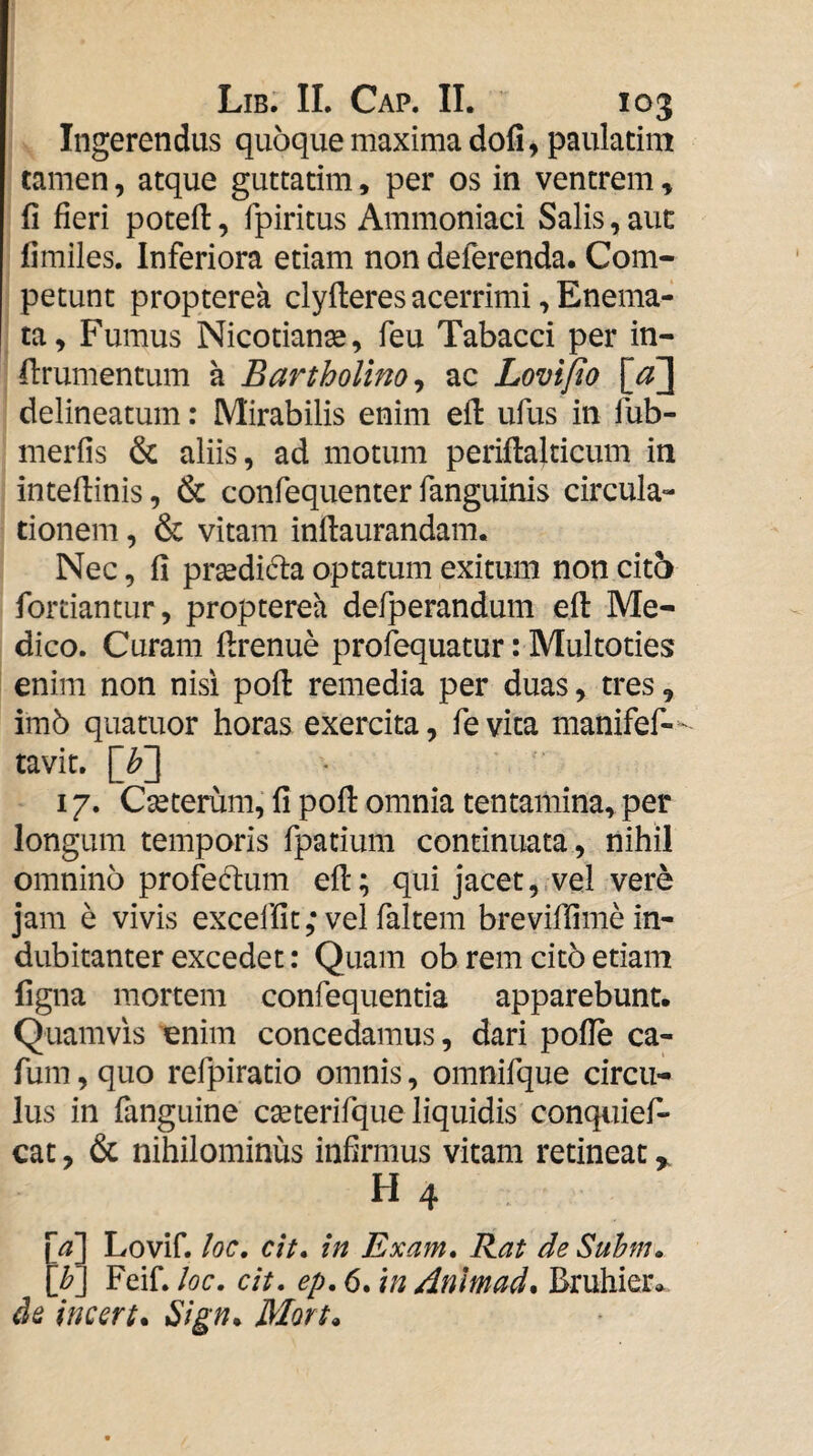 Ingerendus quoque maxima dofi, pauladm tamen, atque guttatim, per os in ventrem, fi fieri potefi:, fpiritus Ammoniaci Salis, aut fimiles. Inferiora etiam non deferenda. Com¬ petunt propterea clyfteres acerrimi, Enema- ta. Fumus Nicotianse, feu Tabacci per in- ftrumentum a Bartholino^ ac Loviflo [^3 delineatum: Mirabilis enim efi: ufus in fub- merfis & aliis, ad motum periftaldcum in inteftinis, & confequenter fanguinis circula¬ tionem , & vitam inftaurandam. Nec, fi pr^dida optatum exitum non cit5 fortiantur, propterea defj3erandum efi: Me¬ dico. Curam firenue profequatur: Multoties enim non nisi pofi: remedia per duas, tres, im6 quatuor horas exercita, fe vita manifef— tavit. [b~\ 17. Cseterum, fi pofi: omnia tentamina^ per longum temporis fpatium continuata , nihil omnino profeclum efi:; qui jacet, vel vere jam e vivis excelfit ,* vel faltem breviffime in¬ dubitanter excedet: Quam ob rem cit5 etiam figna mortem confequentia apparebunt. Quamvis ^nim concedamus, dari poflb ca- fum, quo refpiratio omnis, omnifque circu¬ lus in fanguine cseterifque liquidis conquief- cat, & nihilominus infirmus vitam retineat y H 4 [^1 Lovif. loc, cit* in Exam, Rat de Suhnu \b\ Feif. loc. cit. ep. 6. \n /inlrnad^ Bruhier* de incert* Mort*