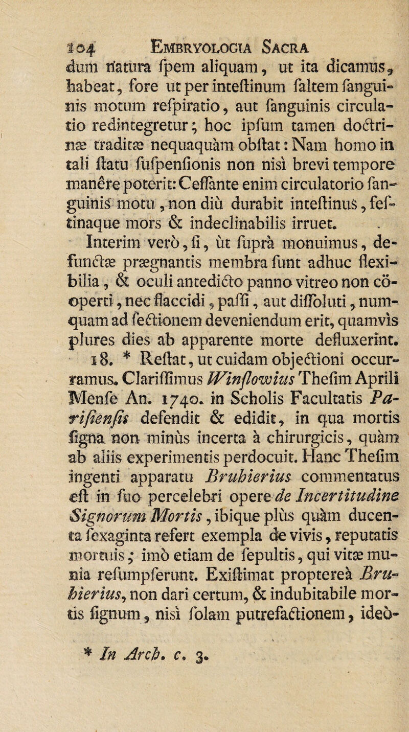 dum n'atura fpem aliquam, ut ita dicamusg habeat, fore ut per inteftinum faltemfangui- nis motum refpiratio, aut fanguinis circula¬ tio redintegretur; hoc ipfum tamen doftri- nx tradit32 nequaquam obdat: Nam homo in tali datu fufpenfionis non nisi brevi tempore manere poterit: Cedante enim circulatorio fan- guinis motu, non diu durabit intedinus, fef- tinaque mors & indeclinabilis irruet. Interim vero, d, ut fupra monuimus, de- funto praegnantis membra funt adhuc dexi- bilia, & oculi antedidlo panno vitreo non co¬ operti , nec flaccidi, paffi, aut diflbluti, num- quam ad feftioiiem deveniendum erit, quamvis plures dies ab apparente morte defluxerint. i8, * Redat, ut cuidam objedtioni occur¬ ramus. Clariflimus Winflowius Thefim Aprili Menfe An. 1740. in Scholis Facultatis Pa- rifienfis defendit & edidit, in qua mortis figna non minus incerta a chirurgicis, quam ab aliis experimentis perdocuit. Hanc Thefim Ingenti apparatu Bruhierim commentatus ed in fiio percelebri opere Incertitudine , ibique plus qu^m ducen¬ ta lexaginta refert exempla de vivis, reputatis moraiis ,• imb etiam de fepultis, qui vitse mu¬ nia refumpferunt. Exidimat propterek hierius^ non dari certum, & indubitabile mor¬ tis fignum, nisi folam putrefadioneni, ideo-