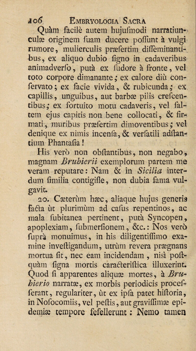 Qukm facile autem hujufmodi narratiun- culse originem fuam ducere poliunt a vulgi rumore, mulierculis prasfertim diUeminand- 4311S, ex aliquo dubio ligno in cadaveribus animadverfo, puta ex ludore a fronte, vel toto corpore dimanante ,* ex calore diu con- fervato; ex facie vivida, & rubicunda ,* ex capillis, unguibus, aut barbse pilis crefcen- tibus; ex fortuito motu cadaveris, vel fal- tem ejus capitis non bene collocati, & lir^ mati, muribus prsefertim dimoventibus; vel denique ex nimis incenia, & verfatili adllan- tium Phantafia! His vero non obftantibus, non negabo, magnam Bruhlerii exemplorum partem me veram reputare: Nam & in Sicilia inter¬ dum limilia contigifle, non dubia fama vul¬ gavit. 20. Cseterum hsec, aliaque hujus generis fafla ut plurimum ad cafus repentinos, ac mala fubitanea pertinent, puta Syncopen, apoplexiam, fubmerlionem, &c.: Nos vero fupra monuimus, in his diligentilfimo exa¬ mine invelligandum, utrum revera prsegnans mortua fit, nec eam incidendam , nisi poll- quhm ligna mortis caradlerillica illuxerint. Quod fi apparentes aliqute mortes , a BrU'- hier io narratge, ex morbis periodicis procef- ferant, regulariter, ut ex ipfa patet hilloria, inNofocomiis, vel pellis, autgravillimse epi- demias tempore fefellerunt: Nemo tamen