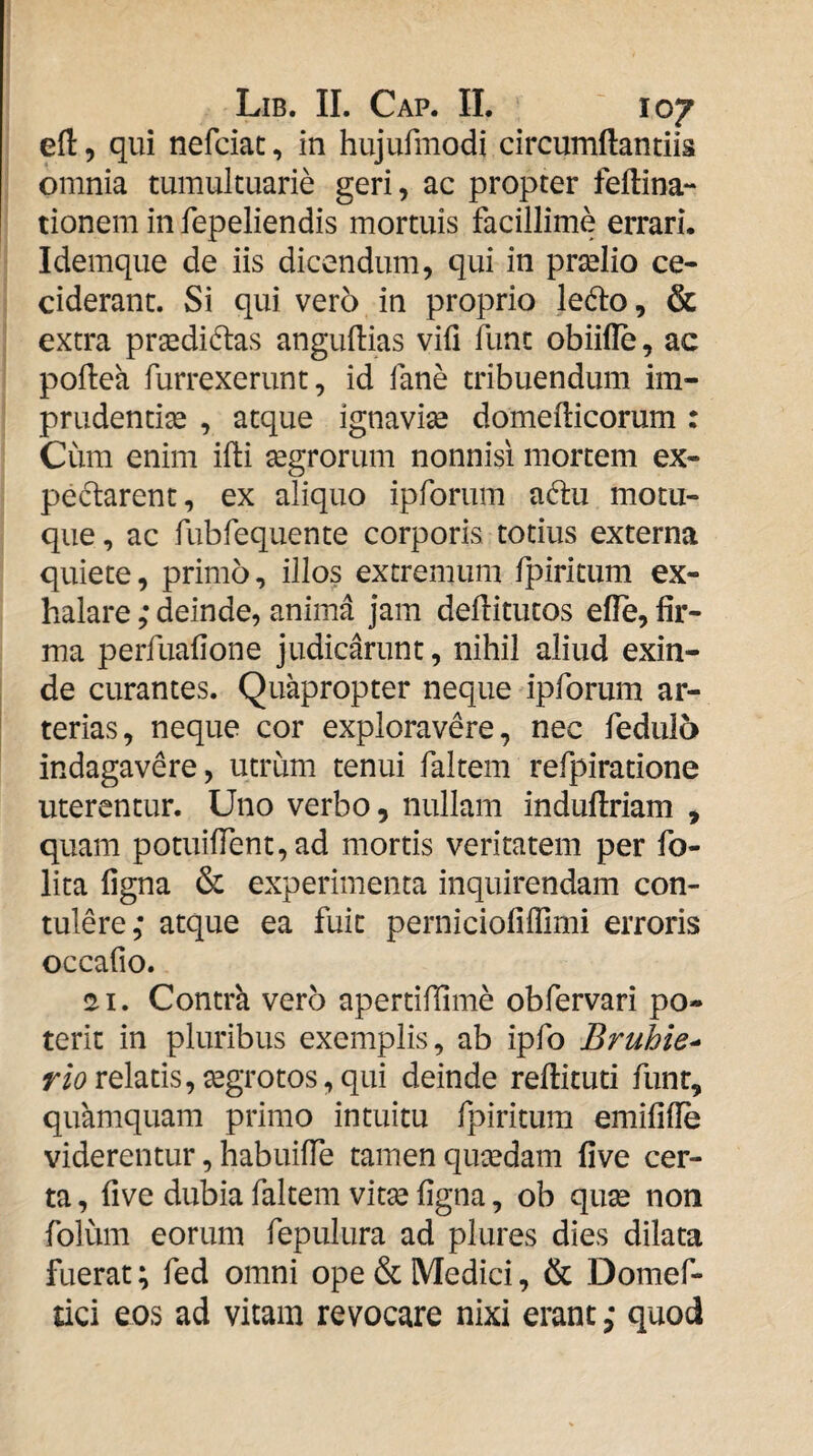 efl 5 qui nefciac, in hujurmodi circumdandis omnia tumultuarie geri, ac propter feftina- tionem in fepeliendis mortuis facillime errari. Idemque de iis dicendum, qui in prselio ce¬ ciderant. Si qui vero in proprio ledo, & extra pr^didas angudias vifi fune obiide, ac podea furrexerunt, id fane tribuendum im¬ prudentia , atque ignavise domedicorum : Cum enim idi segrorum nonnisi mortem ex- pedarent, ex aliquo ipforum adu motu- qiie, ac fubfequente corporis totius externa quiete, primo, illos extremum fpiricum ex¬ halare ,* deinde, anima jam deditutos ede, fir¬ ma perfuafione judicarunt, nihil aliud exin¬ de curantes. Quapropter neque ipforum ar¬ terias, neque cor exploravere, nec fedulo indagavere, utrum tenui faltem refpiratione uterentur. Uno verbo, nullam indudriam , quam potuident,ad mortis veritatem per fo- lita figna & experimenta inquirendam con¬ tulere; atque ea fuit perniciofiffimi erroris occafio. 21. Contrk vero apertidime obfervari po¬ terit in pluribus exemplis, ab ipfo Bruhie^ Wi?relatis,^grotos,qui deinde redituti funt, quamquam primo intuitu fpiritum emifide viderentur, habuilTe tamen quxdam five cer¬ ta , five dubia faltem vitse figna, ob quse non folum eorum fepulura ad plures dies dilata fuerat; fed omni ope & Medici, & Domef- tici eos ad vitam revocare nixi erant; quod